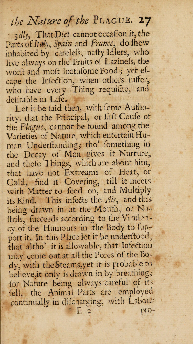 $dly. That Diet cannot occaiion it, the Parts of Italy, Spain and France, dofhew inhabited by carelefs, nafty Idlers, who live always on the Fruits of Lazinels, the word and moft loathfomeFood ; yet ef- cape the Infection, when others luffer, who have every Thing requiiite, and defirable in Life. Let it be laid then, with forne Autho¬ rity, that the Principal, or firft Caufe of the Plague, cannot be found among the Varieties of Nature, which entertain Hu¬ man Underftandingj tho’ fomething in the Decay of Man gives it Nurture, and thofe Things, which are about him, that have not Extreams of Heat, or Cold, find it Covering, till it meets with Matter to feed on, and Multiply its Kind. This infers the /fir, and this being drawn in at the Mouth, or No- llrils, fucceeds according to the Virulen- cy of the Humours in the Body to fup- port it. In this Place let it be underftood, that altho’ it is allowable, that Infection may come out at all the Pores of the Bo¬ dy, with the Steams,yet it is probable to believe,it only is drawn in by breathing; for Nature being always careful of its felt, the Animal Parts are employed continually in difcharging, with Labour ' E 3 pro-