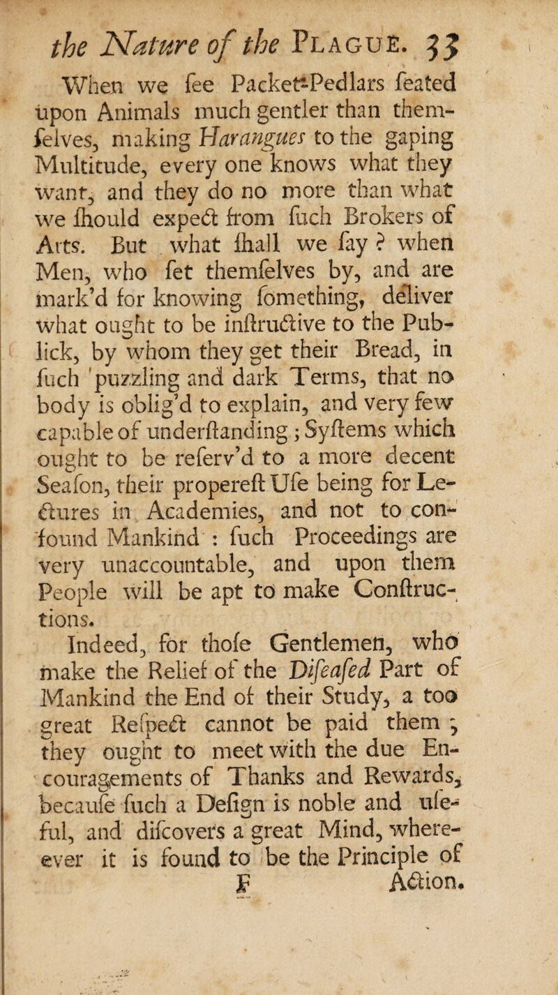 When we fee Packet^Pedlars feated upon Animals much gentler than them- felves, making Harangues to the gaping Multitude, every one knows what they want, and they do no more than what we fhould expeCt from fuch Brokers of Arts. But what lhall we fay ? when Men, who fet themfelves by, and are mark’d for knowing lomething, deliver what ought to be inftruCtive to the Pub- lick, by whom they get their Bread, in fuch puzzling and dark Terms, that no body is oblig’d to explain, and very few capable of underftanding; Syftems which ought to be referv’d to a more decent Seafon, their propereftUfe being for Le¬ ctures in Academies, and not to con-' | found Mankind : fuch Proceedings are very unaccountable, and upon them People will be apt to make Conftruc- tions. Indeed, for thofe Gentlemen, who make the Relief of the Difeafed Part of Mankind the End of their Study, a too ; great Refpeft cannot be paid them ^ they ought to meet with the due En¬ couragements of Thanks and Rewards, I becaufe fuch a Defign is noble and ule- ful, and difcovers a great Mind, when¬ ever it is found to be the Principle of JF Action*