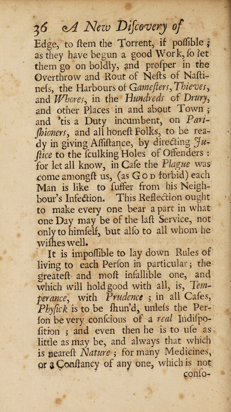 Edge, to ftem the Torrent, if poflible j as they have begun a good Work,fo let them go on boldly, and profper in the Overthrow and Rout of Nefts of Nafti- nets, the Harbours of Gamefiers, Thieves, and Whores, in the Hundreds of Drury, and other Places in and about down , and ’tis a Duty incumbent, on Pari- fhioners, and all honeft Folks, to be rea¬ dy in giving Affiftance, by directing Ju- ftice to the fculking Holes of Offenders : for let all know, in Cafe the Plague was come amongft us, (as God forbid) each Man is like to fuffer from his Neigh¬ bour’s Infection* This Reflection ought to make every one bear a part in what one Day may be of the laft Service, not only to himfelf, but alfo to all whom he willies well. It is impoffible to lay down Rules of living to each Perfon in particular; the greateft and moft infallible one, and which will hold good with all, is. Tem¬ perance, with Prudence ; in all Cafes, Phyfick is to be fliund, unlefs the Per¬ fon be very confcious of a real Indifpo- fition > and even then he is to life as little as may be, and always that which is neareft Nature ; for many Medicines, pr 3 Confiancy of any one, which is not cqnfp-