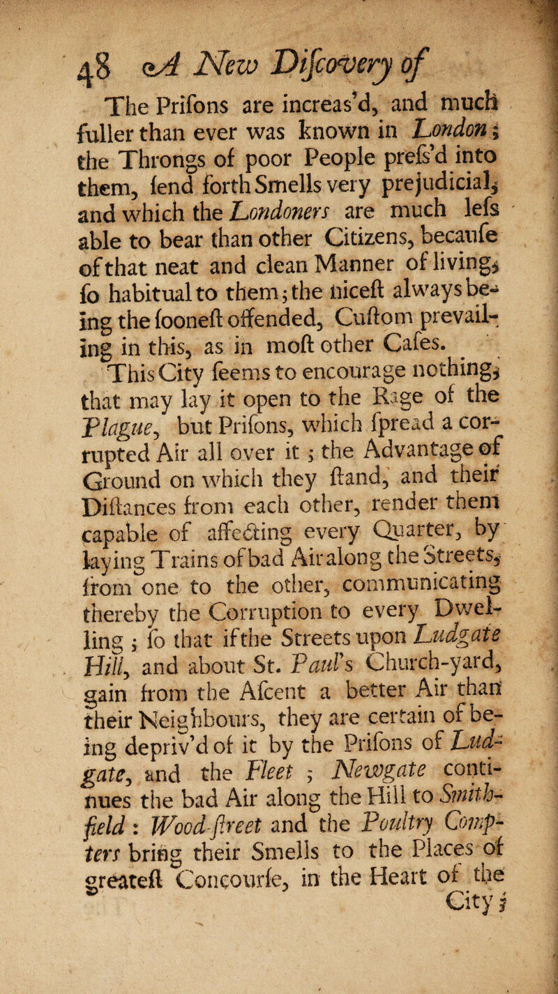 The Prifons are increas’d, and much fuller than ever was known in London; the Throngs of poor People prefs’d into them, fend forth Smells very prejudicial* and which the Londoners are much lefs able to bear than other Citizens, becaufe of that neat and clean Manner of living* fo habitual to them; the iiiceft always be¬ ing the fooneft offended, Cuftom prevail¬ ing in this, as in moft other Cafes. This City fee ms to encourage nothing* that may lay it open to the Rage of the Plague, but Prifons, which fpread a cor¬ rupted Air all over it; the Advantage of Ground on which they hand, and their Pittances from each other, render them capable of attesting every Quarter, by laying Trains ofbad Airalong the Streets, from one to the other, communicating thereby the Corruption to every Dwel¬ ling ; lo that if the Streets upon Ludgaie Billy and about St. Paul's Church-yard, gain from the Afcent a better Air than their Neighbours, they are certain of be¬ ing depriv’d of it by the Prifons of Lud~ gate, and the Fleet ; Newgate conti¬ nues the bad Air along the Hill to Smith- field : Wood fireet and the Poultry Comp- ters bring their Smells to the Places of ^reatefi Concourfe, in the Heart of the  City j