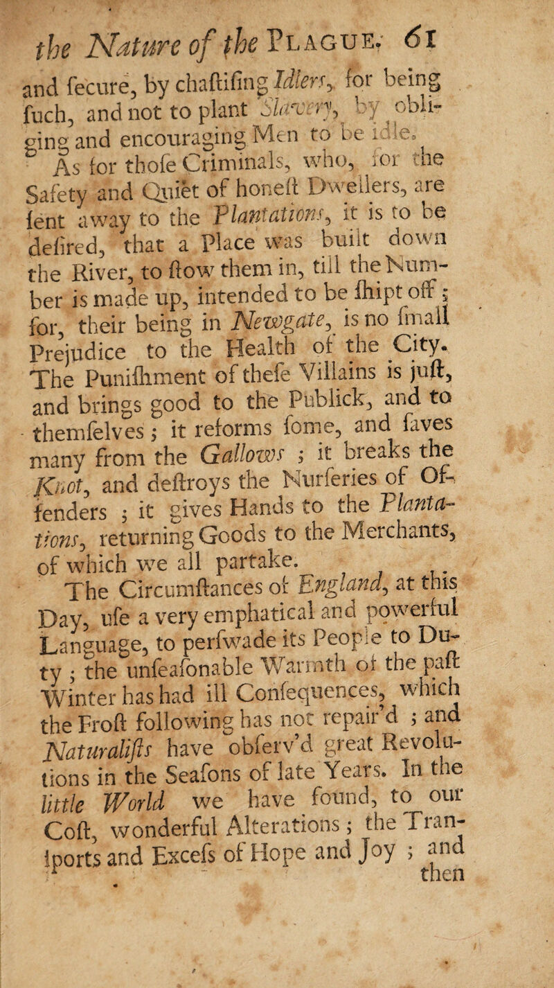 and fecure, by chaftifin^ Idler$y for oeing Lh, and not to plant Slavery, by obi,- the eingand encouraging Men to be idle: & As for thole Criminals, who, for i Safety and Quiet of honeft Dwellers, ^re lent away to the Plantations, it is to be defired, that a Place was built down the River, to flow them in, till the Num¬ ber is made up, intended to be ihipt off; for, their being in Newgateis no fmau Prejudice to the Health of the .City* The Punifliment of thefe Villains is juft, and brings good to the Publick, and to themfelves ; it reforms fome, and faves many from the Gallows' ; it breaks the Knot, and deftroys the Nurferies of Of¬ fenders ; it gives Hands to the Tlanta- tions^ returning Goods to the Merchants, of which we all partake. The Circumftances of England, at this Day, ufe a very emphatical and powerful Language, to perfwade its People to Du¬ ty , the unfeafonable Warnith of the paffc Winter has had ill Conferences, which the Froft following has not repair’d ; and Naturalifts have obferv d great Revolu¬ tions in the Seafons oflate Years. In the little World we have , found, to our Coft, wonderful Alterations; the Fian- iports and Excefs of Hope and Joy ; and i* - - 1 then