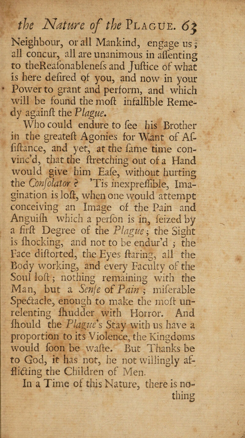 Neighbour, or all Mankind, engage us; all concur, all are unanimous in aflenting to theRealonablenefs and Juftice of what is here defired of you, and now in your * Power to grant and perform, and which will be found the moft infallible Reme¬ dy againft the Plague• Who could endure to fee his Brother in the greateft Agonies for Want of Af- fiftance, and yet, at the fame time con¬ vinc’d, that the ftretching out of a Hand would give him Eafe, without hurting the Confolator ? ’Tis inexpreffible. Ima¬ gination is loft, when one would attempt conceiving an Image of the Pain and Anguifh which a perfon is in, feized by a firft Degree of the Plague; the Sight is {hocking, and not to be endur’d ,• the Face diftorted, the Eyes (faring, ail the Body working, and every Faculty of the Soul loft; nothing remaining with the Man, but a Senfe of Pain miferable Spedacle, enough to make the moft un¬ relenting fhudder with Horror. And fhould the Plague's Stay with us have a proportion to its Violence, the Kingdoms would foon be wafte. But Thanks be to God, it has not, he not willingly af- fliding the Children of Men. In a Time of this Nature, there is no¬ thing