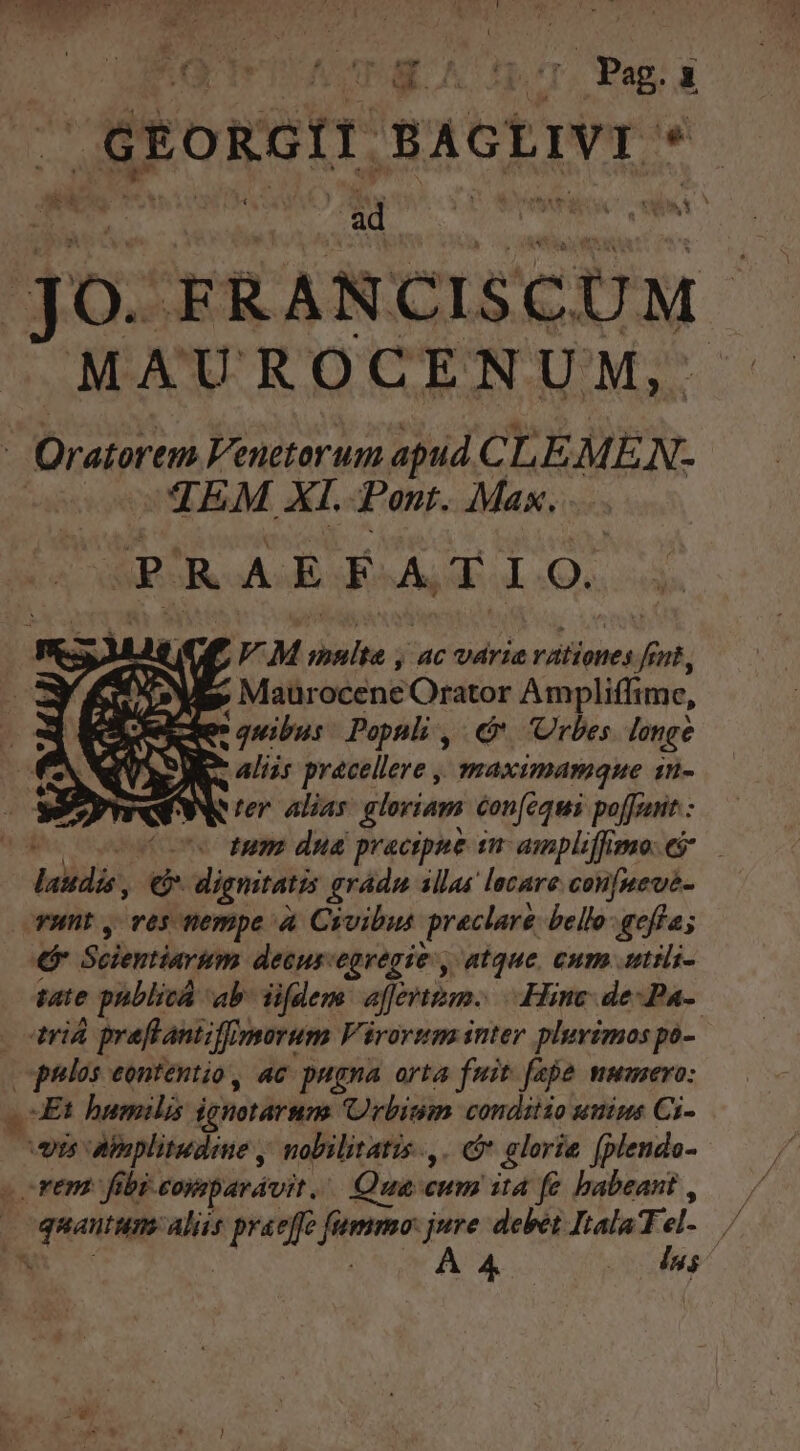 VAPE. A t cU |&amp;EoRGIT SAGLIVI * jo. FRANCISCUM MAUROCENUM, ; Oratorem Venetorum apud. C LEMEN. TEM XI. Pont. Max. PRAEFATIO. E M Poir 4c varia ratieoes js nt, ^ Maürocene Orator Ampliffime, qe: quibus: Populi ,/ &amp;* Urbes. longe e aliis pracellere , maximamque 1n- Rer alias gloriam con[fequi poffrant : ce tum dua pracipae sn ampliffimo ej deli € dignitatis gradu illas locare con[neve- runt , ves nempe à Civibus preclaré bello:geffa; P Scientiarum decus: egregie, atque, cum autili- pate pnblicá ab. iifdem affert. Hinc de-Pa- driá preftantiffin porum Vérorum inter plurimos po- gulos eontentio, ac pugna orta fuit. fepe mumero: Et humilis ighotárum Urbium condiiio umius Ci- eis Abaplitudine , nobilitatis, . glorie fplendo- rem. fibi comparávit.. Qua eum itd fe babeant, | o quaum Aliis Vira M jure debet Itala Tel. * A 4 |  E