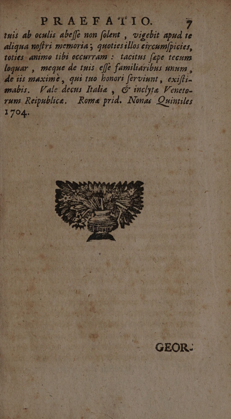 Ta et Nw tr |. CBRAERERATIO. S09) tuis ab oculis abe[fe mon folent , vigebit apud te aliqua noflri memorias quotiesillos eircum[picies, toties. animo tibi eccurram : tacitus (ape tecum loquar , meque de tuis effe familiaribus unum , de iis maxime, qui tuo. bonori ferviunt , exifti- mabis. Vale decus Italia , C inclyta. Veneto- rum. Reipublice, — Roma prid. Nonas. Quintiles 1704. | dor