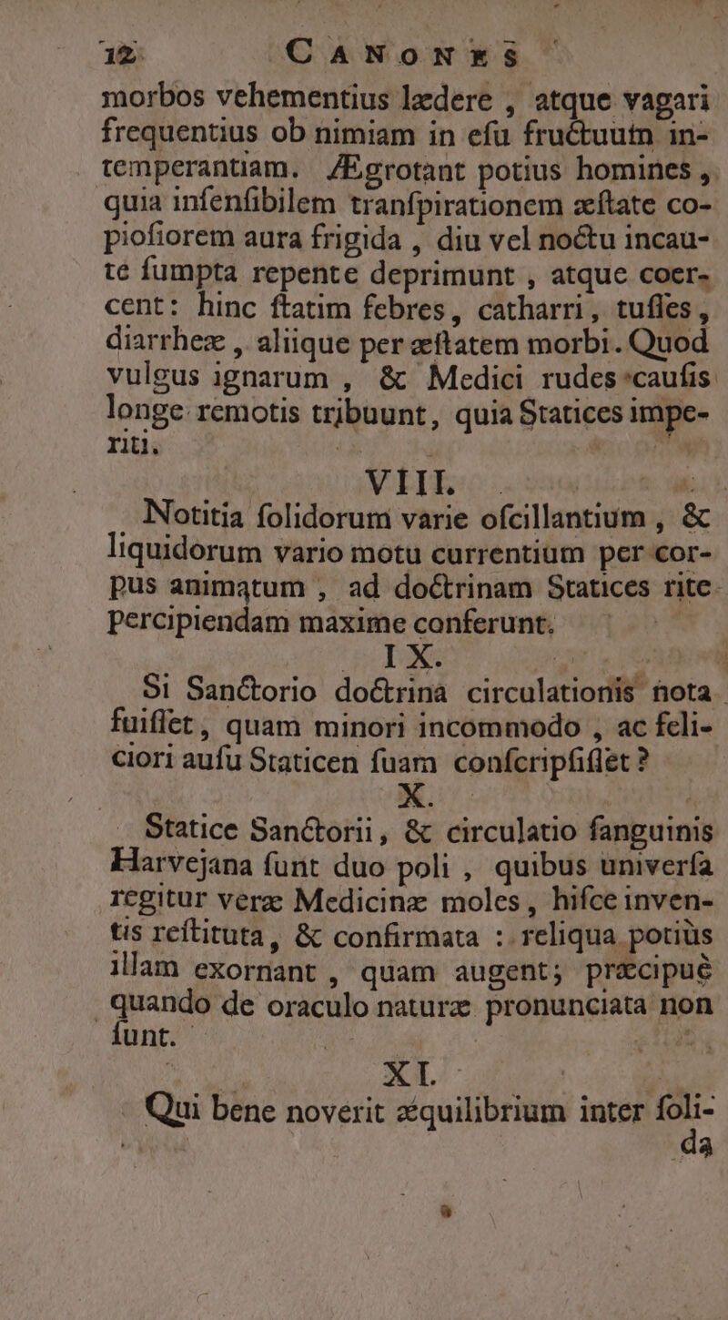 - morbos vehementius lzdere , atque vagari frequentius ob nimiam in efu fruétuutn in- temperantiam. Egrotant potius homines ,. quia infenfibilem tranfpirationem zftate co- piofiorem aura frigida , diu vel noctu incau- te fumpta repente deprimunt , atque coer- cent: hinc ftatim febres, catharri, tufles,, diarrhez , aliique per aetatem morbi. Quod vuleus ignarum , &amp; Medici rudes'caufis longe: remotis tribuunt, quiaStatices Immpe- rii. (3833s TM . Notitia folidorum varie ofcillantium , &amp; liquidorum vario motu currentium per 'or- pus animatum , ad doCtrinam Statices rite. percipiendam maxime conferunt. | GRIONA POMA : S1 Sanc&amp;orio doctrina circulationis nota fuiffet, quam minori incommodo , ac fcli- ciori aufu Staticen fuam confcripfiflet ? Statice Sanctorii, &amp; circulatio fanguinis Harvejana funt duo poli , quibus univerfa regitur vere Medicine moles, hifce inven- tis reftituta, &amp; confirmata : reliqua potiüs lllam exornant , quam augent; precipue quando de oraculo nature. pronunciata non Ííunt. | : , Qui bene noverit zquilibrium inter eR da