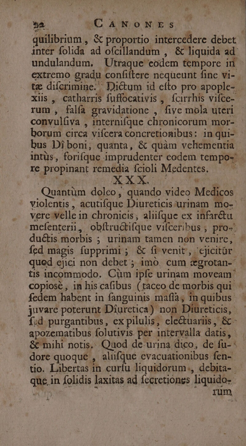 A CANONESs quilibrium , &amp; proportio intercedere debet | intér folida ad ofcillandum , &amp; liquida ad: undulandum. Utraque eodem tempore iri extremo gradu confiftere nequeunt fine vi- | i. xis, catbarris fuffocativis , fcirrhis vifce- rum, falfa 2ravidatione , five mola uteri convulfva , internifque chronicorum mor- borum circa vifcera concretiomibus: in qui- bus Di boni, quanta, &amp; quàm vehementia intüs, forifque imprudenter eodem tempo« re propinant remedia íÍciohi Medentes. — I X L4 v eur T bia Quantüm doleo , , quando video Medicos violentis , acutifque Diureticis:urinam mo-- vere Selle in chronicis; aliifque ex infar&amp;tu íed magis fupprimi ; &amp; fi venit, ;ejicitür qued ejici non debet ; imo. cum agrotan-- tis incommodo. Cüm ipfe urinam moveam' copiose, in his cafibus (taceo de morbis qui fedem habent in fanguinis mafla; in quibus juvare poterunt Diuretica): non Diureticis, apozematibus folutivis. per intervalla datis, dore quoque , aliifque evacuationibus fen- tio. Libertas in curfu liquidorum., debita- que, in folidis laxitas ad fccretiones liquido-