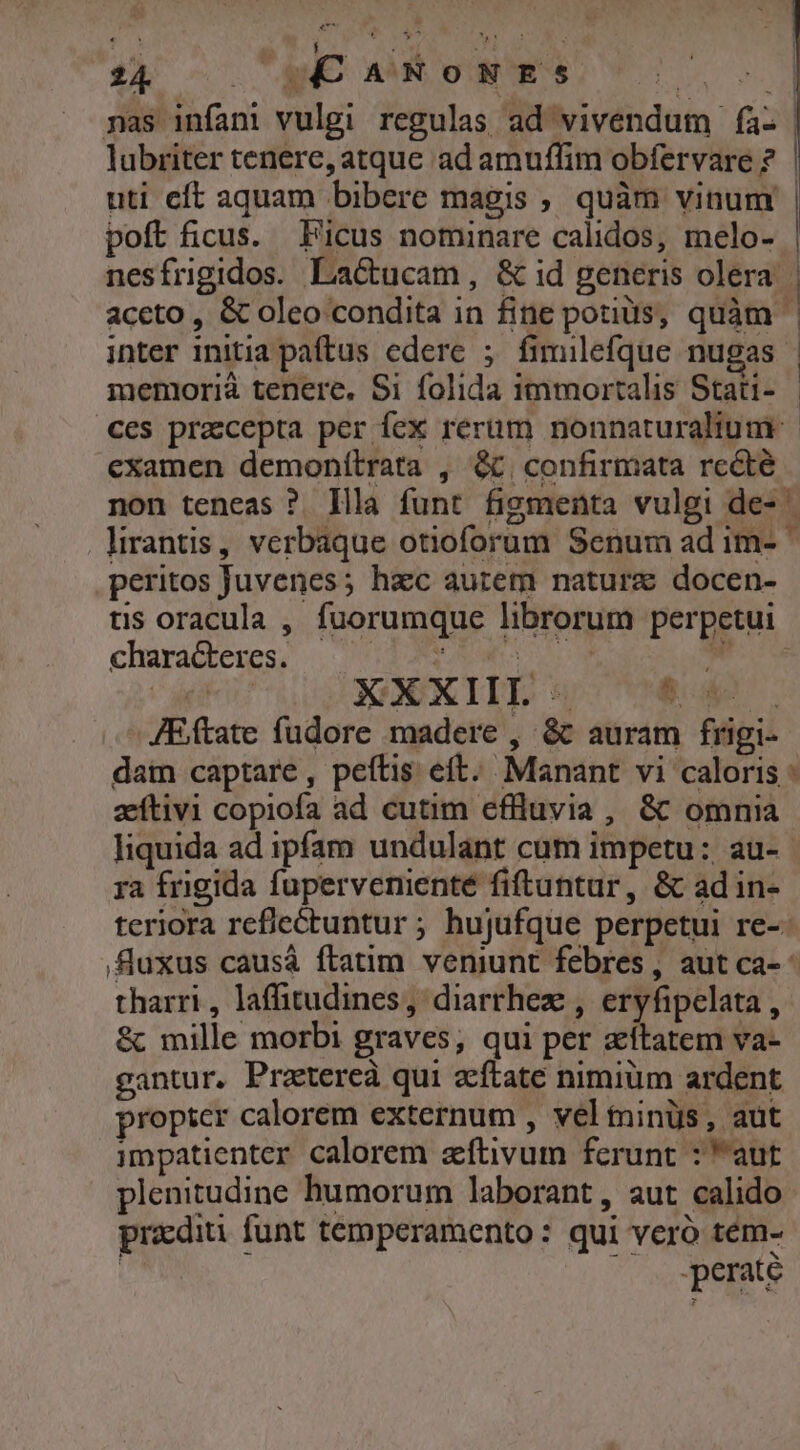 WE. j n Le HEC ; 24 AE MM ONYS C: 1. nas infani vulgi regulas ad vivendum fa lubriter tenere, atque ad amuffim obfervare ? uti cft aquam bibere magis , quàm vinum poft ficus. Ficus nominare calidos, melo- aceto , &amp; oleo condita in fine potis, quàm inter initia paftus edere ; fimilefque nugas memorià tenere. Si folida immortalis Stati- ces pracepta per fex rerum nonnaturaltum. examen demonítrata , &amp;. confirmata rccté peritos Juvenes; hac aurem nature docen- ts oracula , fuorumque librorum perpetui characteres. ud T JEftate fudore madere , &amp;t auram frigi- aeítivi copiofa ad cutim effluvia , &amp; omnia liquida ad ipfam undulant cum impetu: au- ra frigida fupervenienté fiftuntur, &amp; ad in- teriora reflectuntur ; hujufque perpetui re-: tharri, laffitudines, diarrhez , eryfipelata , &amp; mille morbi graves, qui per zítatem va- gantur. Pratereà qui zftate nimium ardent propter calorem externum , vel minüs, aut impatienter calorem zftivum ferunt : aut plenitudine humorum laborant, aut calido praediti funt temperamento: qui veró tem- | perate