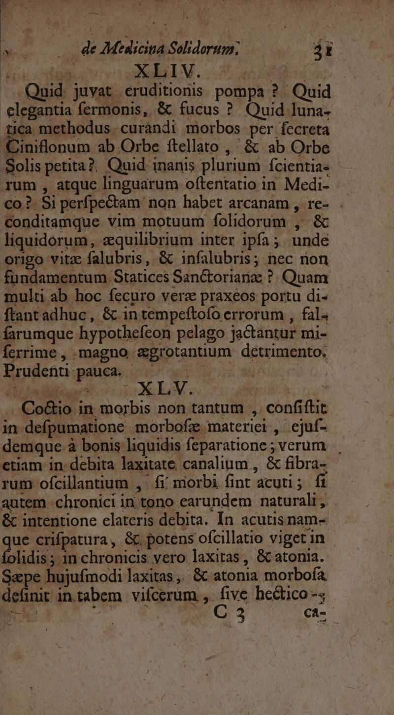 Quid. juvat. eruditionis pompa ? | Quid elegantia fermonis, &amp; fucus ? Quid luna. tica methodus. curandi morbos per fecreta Ciniflonum ab Orbe ftellato ,' &amp; ab Orbe Solis petita?. Quid inanis plurium fcientia- rum , atque linguarum oftentatio in Medi- co .?. Si perfpectam non habet arcanam ,. re- conditamque vim motuum folidorum , &amp; liquidorum, aquilibrium inter ipfa; unde origo vitz falubris, &amp; infalubris; nec non fündamentum Statices Sanctorianz ?. Quam multi ab hoc fecuro vera praxeos portu di- ftant adhuc, &amp; in tempeftofo errorum , fal. farumque hypothefeon pelago jactantur mi- ferrime , magno agrotanuum detrimento. Prudenuü pauca. |^. ! | ibadüloa* o1 XLV. ix ; .Co&amp;io in morbis non tantum ,.confiftit in defpumatione «morbofz. materiei , ejuf- demque à bonis liquidis feparatione ; verum etiam in: debita laxitate. canalium , &amp; fibra- rum ofcillantum , fi morbi fint acuti; fi autem .chronici in tono earundem naturali , &amp; intentione elateris debita. In acutisnam- gor crifpatura, &amp;. potens ofcillatio viget in folidis; 1n chronicis yero laxitas, &amp; atonia. Sape hujufmodi laxitas,. &amp; atonia morboía definit in.tabem. vifcerum , uA hectico-s NE AM uw etd