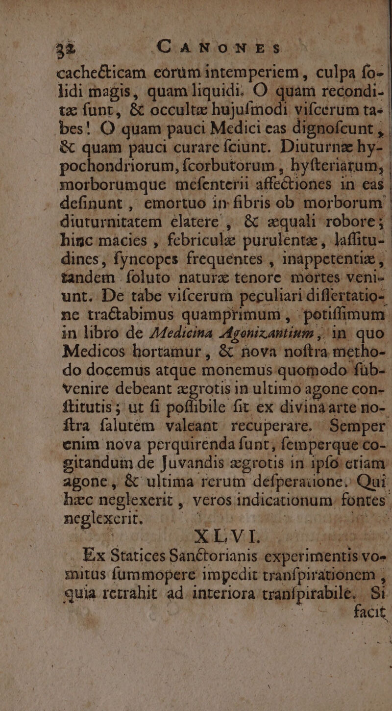 T NEME CANONES. | cache&amp;ticam eorum intemperiem , culpa fo- | lidi magis, quam liquidi. O quam recondi- | tz funt, &amp; occulta hujufmodi vifcerum ta« | bes! O quam pauci Medici eas dignofcunt , | &amp; quam pauci curare íciunt.. Diuturng hy- | pochondriorum, ícorbutorum , hyfteriarum, | morborumque mefenteri affectiones in me definunt ,' emortuo in fibris ob morborum | diuturnitatem clatere , &amp; aequali robore; higc màcies , febricule purulentz, laffitu- | dines, fyncopes frequentes , 1nappetentiz , tandem .foluto natura tenore mortes veni- unt. De tàbe vifcerum peculiari differtatio- nc tractabimus quamprimum , potiffimum. in libro de 7Medicina Igonizantium , in. quo. Medicos hortamur , &amp; nova noftra metho-. do docemus atque monemus. quotnodo füb- venire debeant zgrotis in ultimo agonc con- flitutis; ut fi poffibile fit ex divinaarte no-. ftra falutem valeant recuperare. Semper enim nova perquirenda funt; femperque co- gitandum de Juvandis zgrotis in ipfo. etiam: agone, &amp; ultima rerum defperaüone. Qui. haec neglexerit ,. veros indicationum. fontes | neglexerit. p uii TEENS ML) Ex Statices Sanctorianis experimentis vo» mitus furamopere impedit tranfpirationem ,. quia retrahit. ad. interiora cipis MM | | j acit.