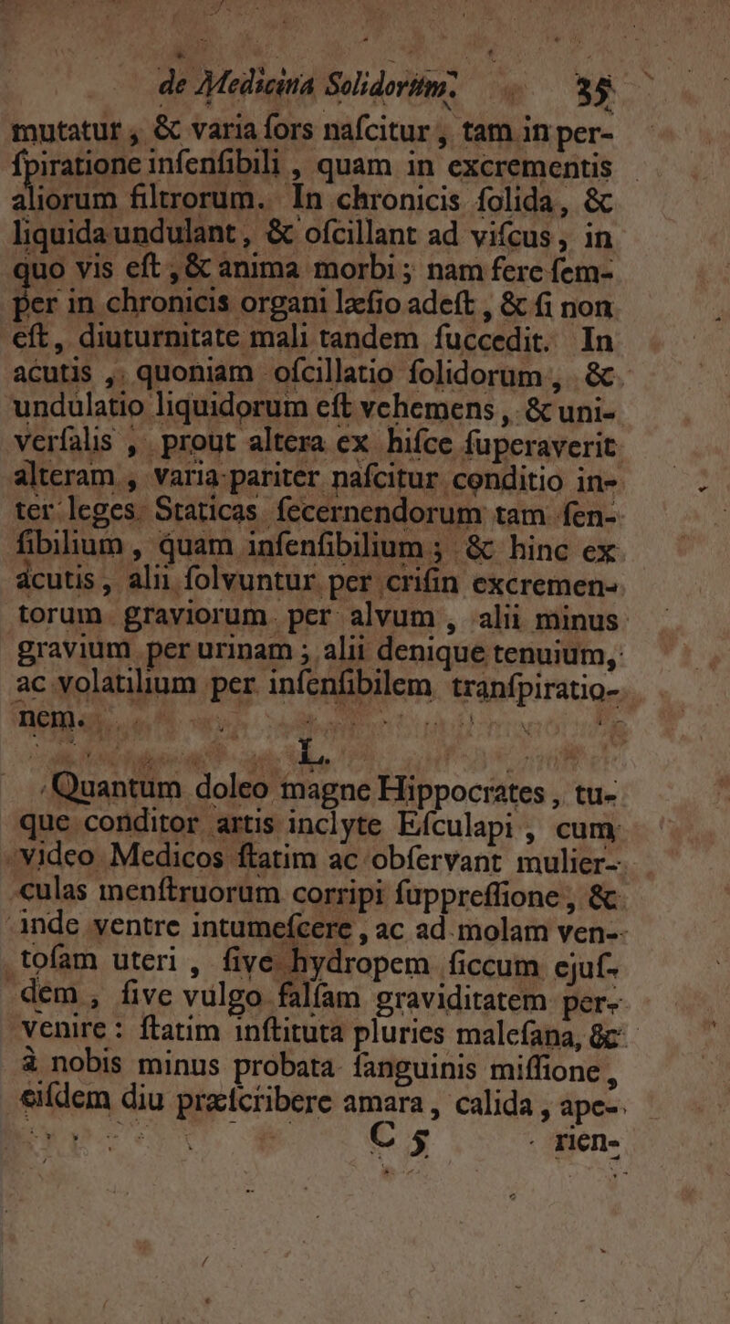 tid 9 s L5 BOR sin P on) / Quantum doleo magne Hippocrates , tu- que conditor artis inclyte Efculapi, cum Video Medicos ftatim ac obíervant mulier- -culas menftruorum corripi fuppreffione , &amp;- Ande ventre intumefcere , ac ad. molam ven-- .tofam uteri , five hydropem ficcum cjuf- dem, five vulgo falfam graviditatem per- venire : ftatim inftituta pluries malefana, 8c à nobis minus probata. fanguinis miffione , eidem diu pracícribere amara , calida , apc-. Pu VCUSET o C 5 . pien.