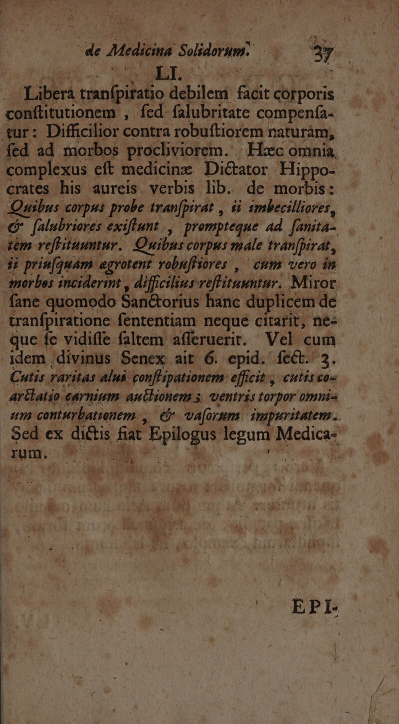 ... Libera tranfpiratio debilem facit corporis conftitutionem , fed. falubritate compenía- tur: Difficilior contra robuftiorem naturáàm, fed ad morbos prochviorem. .. Hzc omnia, complexus eft medicine Dictator Hippo- crates his aureis. verbis lib. de morbis: Jnibus corpus probe tran[pirat , $i imbecilliores, (Gr falubriores exiflunt., prompteque ad. [anita-. 4m refHituumtur. Quibus corpus male tranfpirat, di priu[quam egvotent robufliores , ' cum vero in morbos inciderit , difficilius veffituuntur. Miror fane quomodo San&amp;orius hanc duplicem de tranfpiratione fententiam neque citarit, nez que fe vidifle faltem afferuerit. Vel cum idem divinus Senex ait 6. epid. fect. 3. Cutis raritas alus confl'ipationem: efficit , cutis co« Arllatio carnium autlionem s. ventris torpor omni um conturbationem , e va[orum. inipuritatem .. Y F^