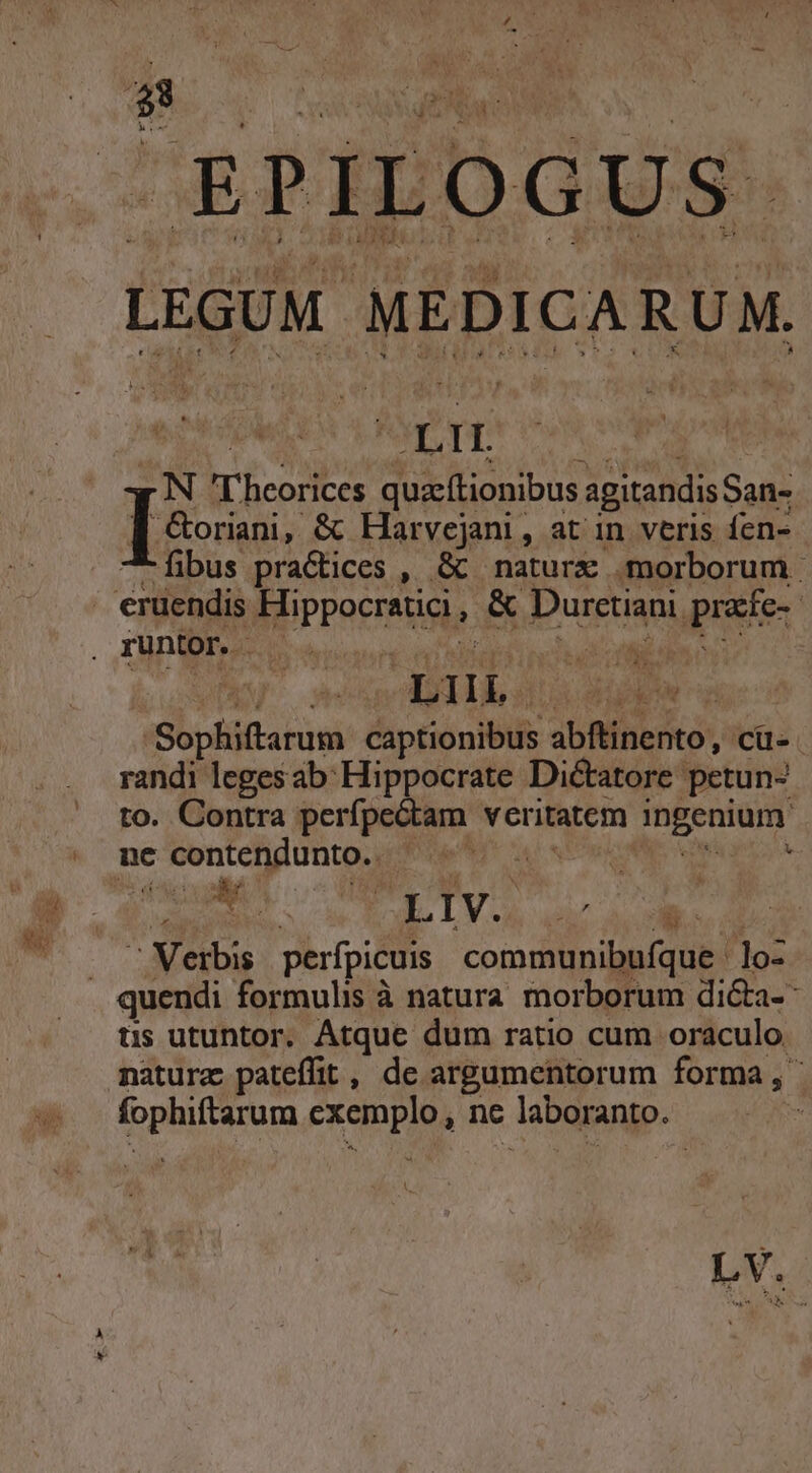 LEGUM Wipio ru DIT N i-o quactionibus agitandis San- [9i. &amp; Harvejani, at in veris fen- fibus practices , &amp; naturx morborum TU RUNS xh Sophiftarum captionibus abftinento, cü-. randi legesab: Hippocrate Dictatore petun- to. Contra perfpectam veritatem ingenium v CMM o TV d  Verbis perfpicuis communibufque lo- üs utuntor. Atque dum ratio cum oraculo. natura pateffit, de argumentorum forma, opium PEE nc laboranto. | ma ^ uU ; LV.