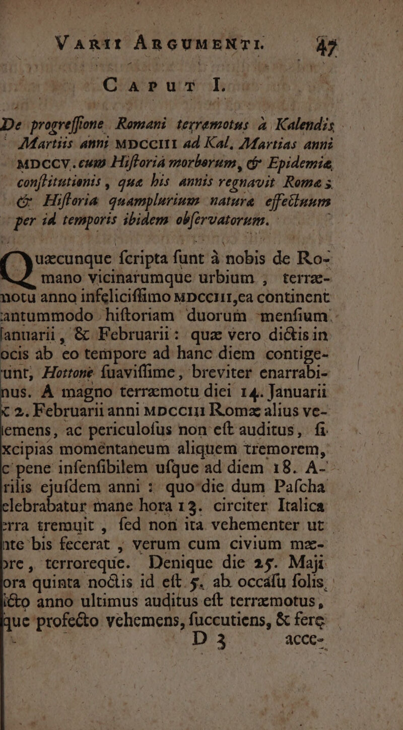 VARIf ÁRGUMENTL —— $5 Carus Iw De progreffione Romani. tevremotus à. Kalendzs — Martiis anni MbCcIII ad Kal, Martias anni MDCCV. cum Hifforià morberum, cj Epidemie, - conjhitutienis , que bis. annis regnavit. Rote s c Hifleria quamplurium natura. effetluum ger id. temporis ibidem ob[ervatorum. | uzcunque fcripta funt à nobis de Ro- -4 mano vicinarumque urbium ;, terrz- notu anno infeliciffimo MDccI11,ca continent antummodo | hiftoriam duorum -menfium. lanuarii, &amp; Februarii: quz vero dictisin ocis áb eo tempore ad hanc diem contige- unt, Hortone íuaviffime , breviter. enarrabi- us. À magno terraemotu diei 14. Januarii x 2. Februarii anni Mpccin Romz alius ve- emens, ac periculofus non eft auditus, fi 'cipias moméntaneum aliquem tremorem, - c'pene infenfibilem ufque ad diem 18. A-' - riis ejufdem anni : quo'die dum Pafcha lebrabatur mane hora 13. circiter Italica rra tremuit , fed non ita vehementer ut. ate bis fecerat ; verum cum civium mz- re, terroreque. Denique die 25. Maji ora quinta noctis id eft. 5. ab occalü folis; i&amp;o anno ultimus auditus eft terrzmotus, uc profecto vchemens, fuccutiens, &amp; ferg : * G3 acce-