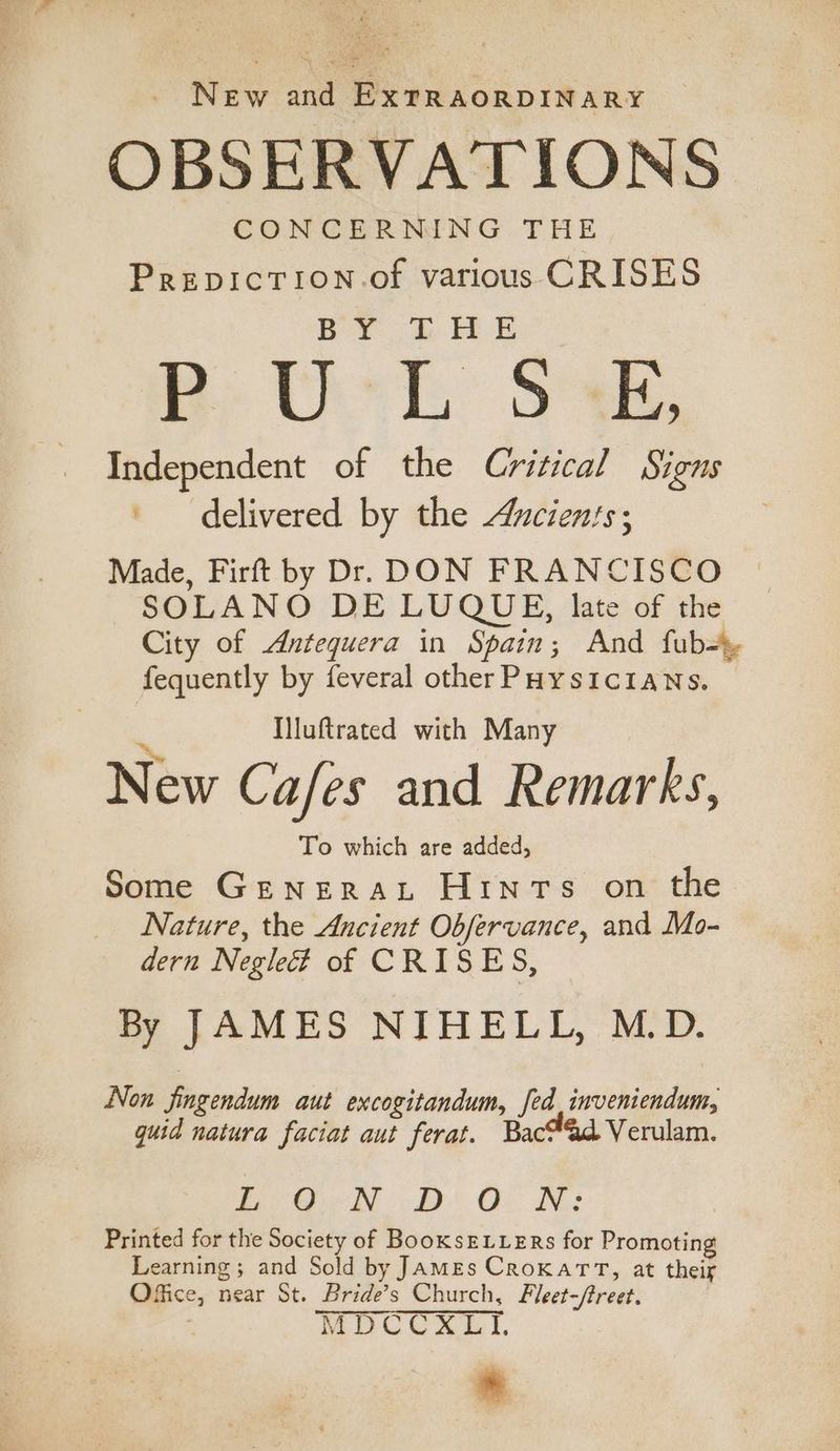 New and ExrRAORDINARY OBSERVATIONS CONCERNING THE PrepicTion.of various CRISES Do Bee me Uch: Se, Independent of the Critical Signs | delivered by the Ancients; Made, Firft by Dr. DON FRANCISCO SOLANO DE LUQUE, late of the City of Antequera in Spain; And fub-», fequently by feveral other PHysiciaNs. Iluftrated with Many New Cafes and Remarks, To which are added, Some Generaxt Hints on the Nature, the Ancient Obfervance, and Mo- dern Negleé of CRISES, By JAMES NIHELL, M.D. Non jingendum aut excogitandum, fed inveniendum, quid natura faciat aut ferat. Bac®&amp;d Verulam. Poa BD OF KN: Printed for the Society of BooKsELLERs for Promoting Learning; and Sold by James CroKatTT, at their Office, near St. Bride’s Church, Fleet-/treet. . MDCCXLI, *