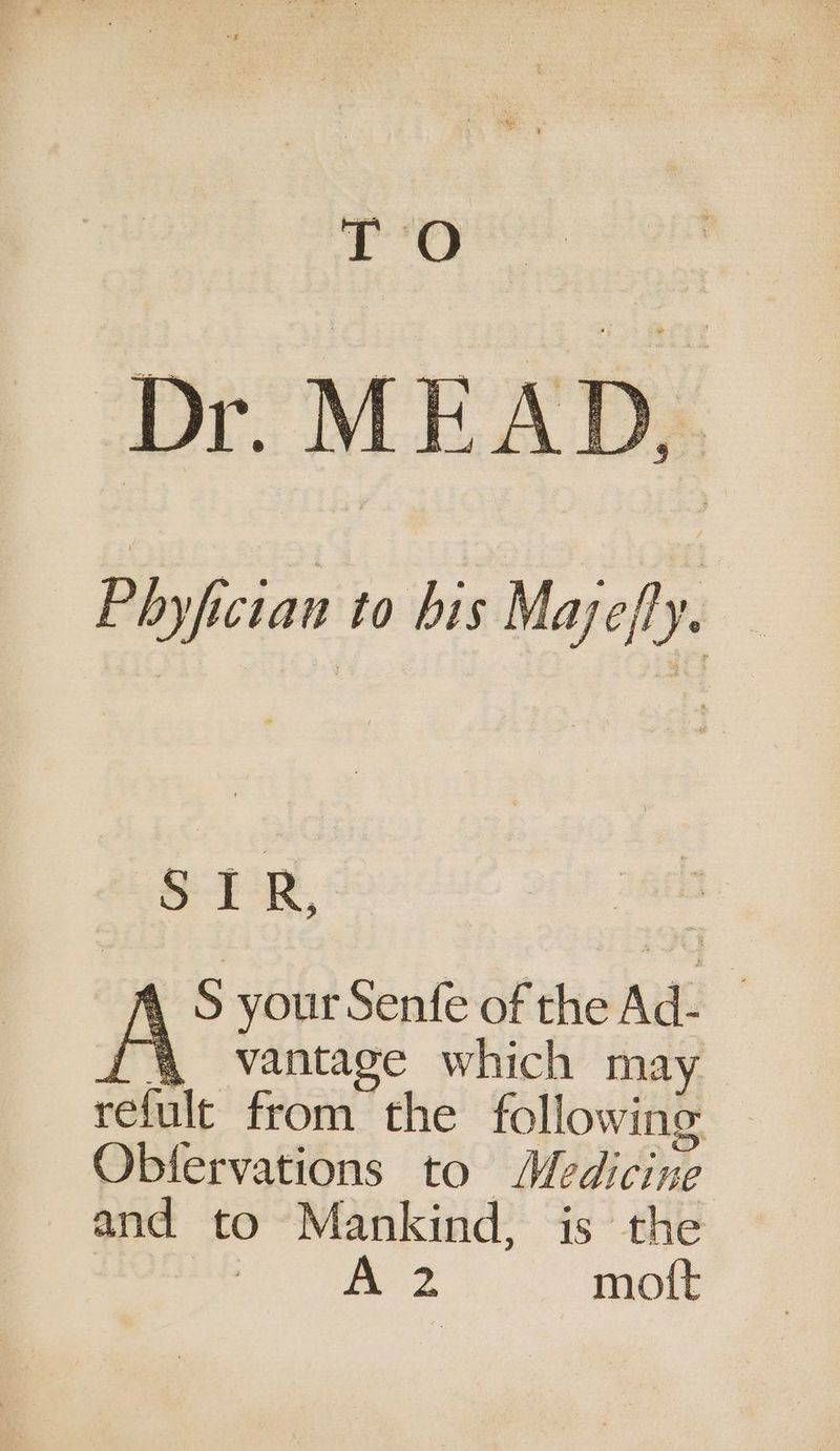 TO Dr. MEAD, P hyfician to his Mayefly. Sy, A S your Senfe of the Ad- (4 vantage which may refult from the following Obfervations to Medicine and to Mankind, is the : A 2 moit