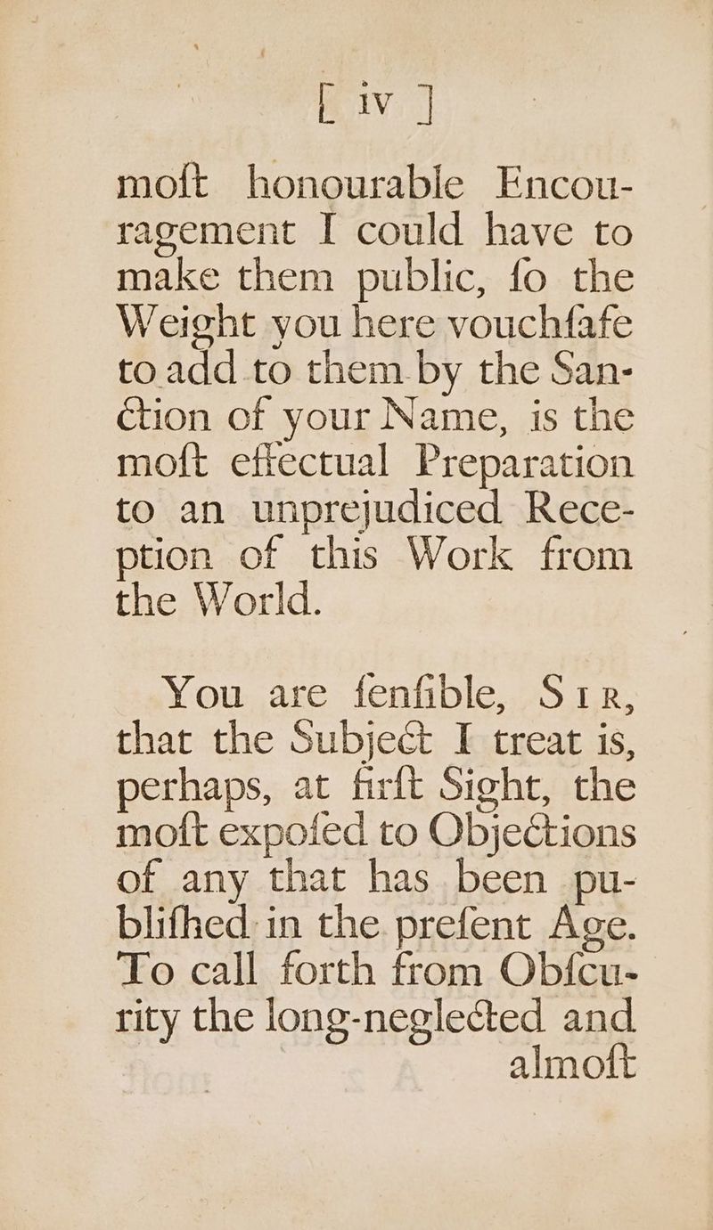Biv | mo{ft honourable Encou- ragement I could have to make them public, fo the Weight you here vouchfafe to. add to them by the San- ction of your Name, is the moft effectual Preparation to an unprejudiced Rece- ption of this Work from the World. You are fenfible, Srp, that the Subject I treat is, perhaps, at firft Sight, the moft expoied to Objections of any that has been pu- blifhed. in the prefent Age. To call forth from Obfcu- rity the long-neglected and. almoft