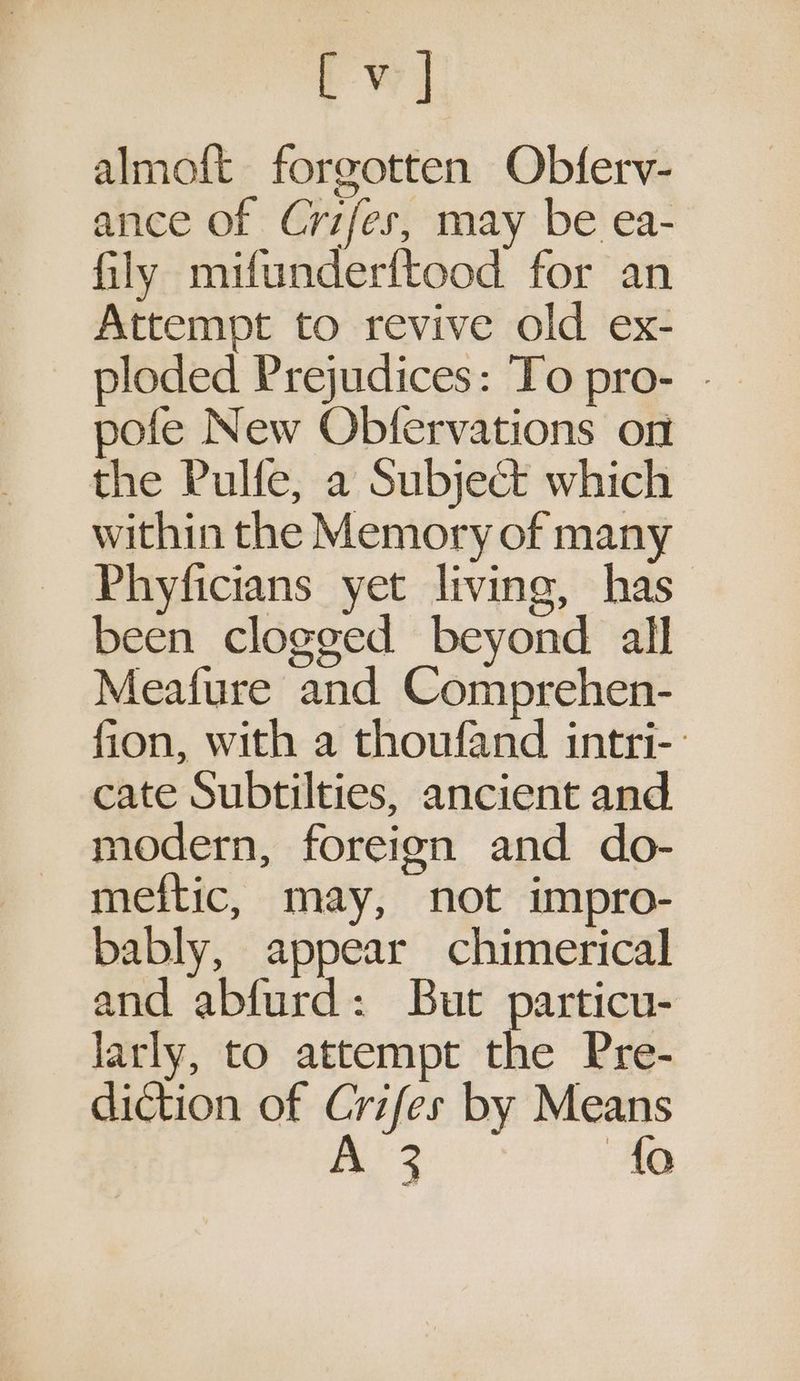 rw almoft forgotten Obferv- ance of Crifes, may be ea- fily mifunderftood for an Attempt to revive old ex- _ ploded Prejudices: To pro- - pofe New Obfervations on the Pulfe, a Subject which within the Memory of many Phyficians yet living, has been clogged beyond all Meafure and Comprehen- fion, with a thoufand intri- cate Subtilties, ancient and modern, foreign and do- meftic, may, not impro- bably, appear chimerical and abfurd: But particu- larly, to attempt the Pre- diction of Crifes by Means BE ses TAG