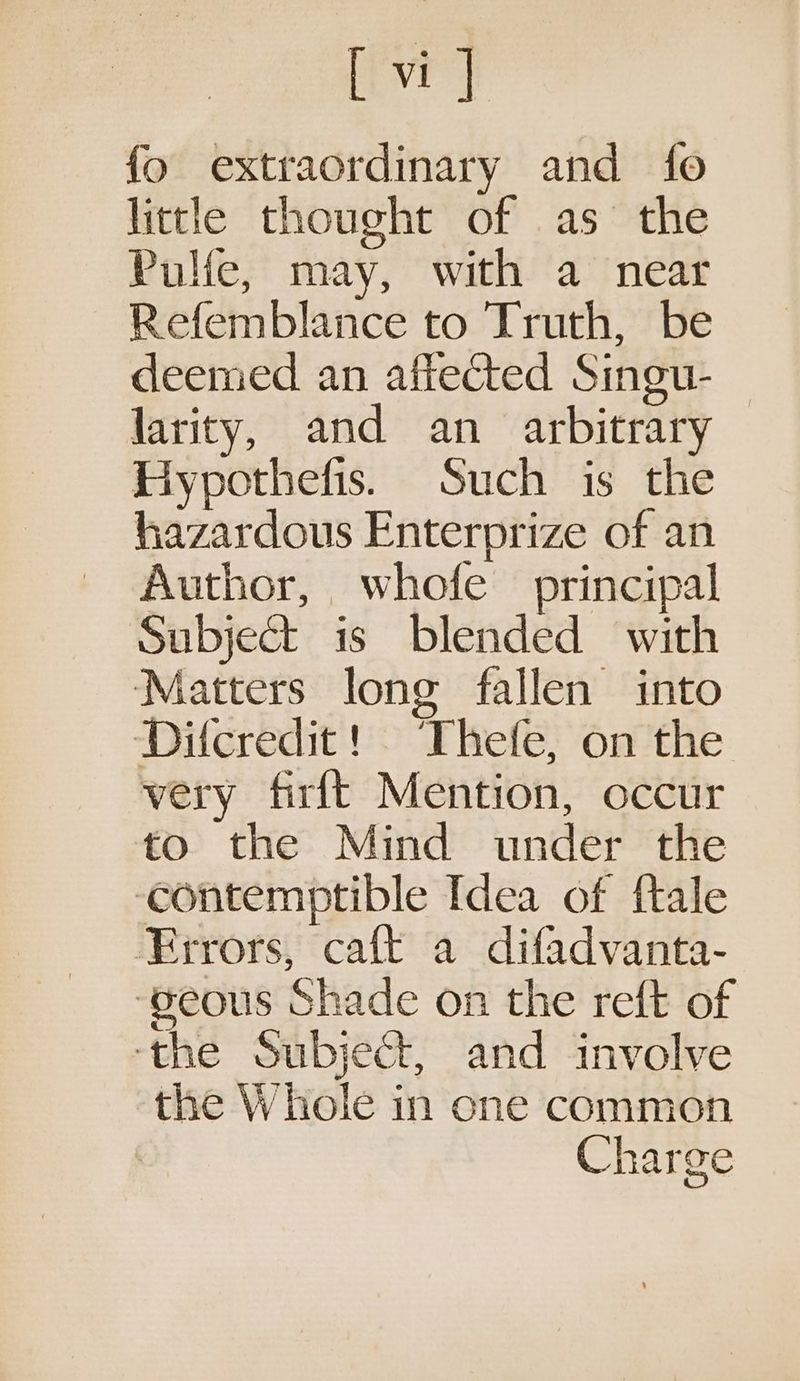 [vi] fo extraordinary and fo little thought of as the Pulie, may, with a near Refemblance to Truth, be deemed an affected Singu- larity, and an arbitrary Hypothefis. Such is the hazardous Enterprize of an Author, whofe principal Subject is blended with Matters long fallen into Difcredit! Thefe, on the very firft Mention, occur to the Mind under the ‘contemptible Idea of ftale Errors, caft a difadvanta- ‘gseous Shade on the reft of ‘the Subject, and involve the Whole in one common Charge