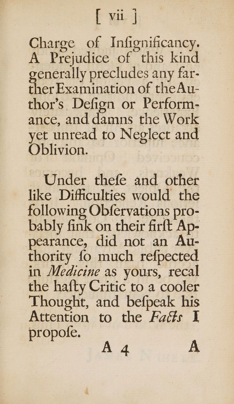 Charge of Infignificancy. A Prejudice of this kind enerally precludes any far- ther Examination of theAu- thor’s. Defign or Perform- ance, and damns the Work yet unread to Neglect and Oblivion. - Under thefe and other like Difficulties would the following Obfervations pro- bably fink on their firft Ap- pearance, did not an Au- thority fo much refpected in Medicine as yours, recal the hafty Critic to a cooler Thought, and befpeak his Attention to the Fadé#s I ropofe. ,, :