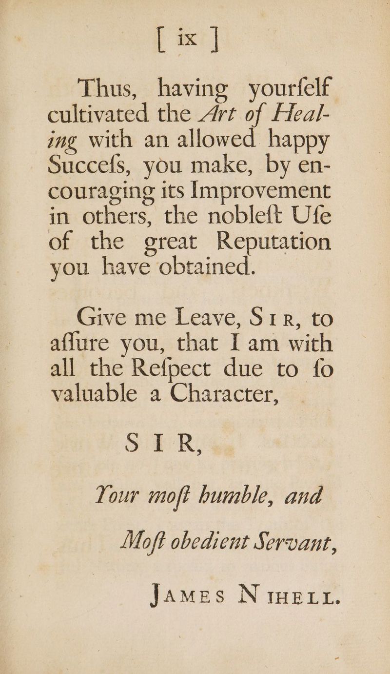; axe | Thus, having yourfelf cultivated the Art of Heal- ing with an allowed happy Succefs, you make, by en- couraging its Improvement in others, the noble{t Ufe of the great Reputation you have obtained. Give me Leave, Srr, to aflure you, that I am with all the Refpect due to fo valuable a Character, Soi R: Tour moft humble, and Moft obedient Servant, James N rHe xt.