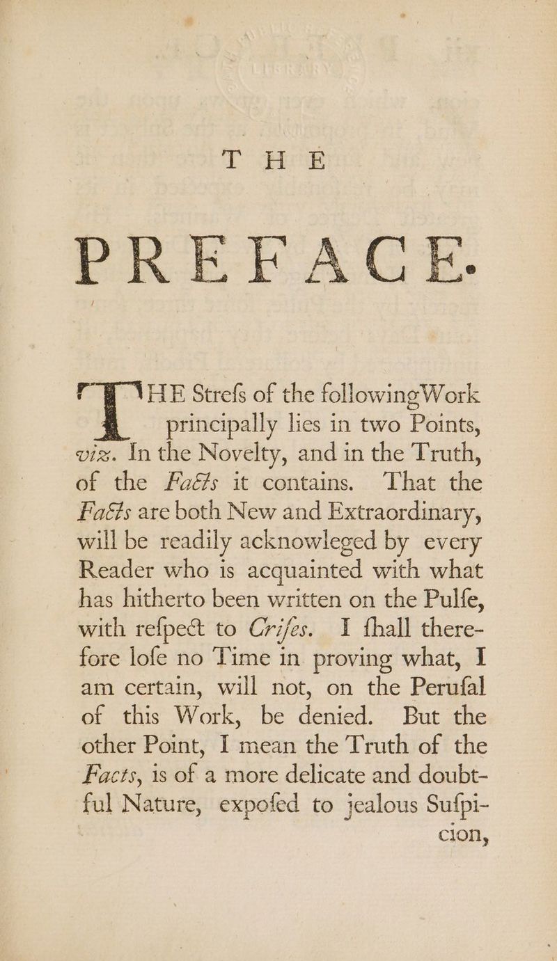 T Hee PREFACE fy HE Strefs of the followingWork principally lies in two Points, viz. In the Novelty, and in the Truth, of the Faé/s it contains. ‘That the Faéts are both New and Extraordinary, will be readily acknowleged by every Reader who is acquainted with what has hitherto been written on the Pulfe, with refpect to Cries. I fhall there- fore lofe no Time in. proving what, I am certain, will not, on the Perufal of this Work, be denied. But the other Point, I mean the Truth of the Facts, 1s of a more delicate and doubt- ful Nature, expofed to jealous Sufpi- cion,