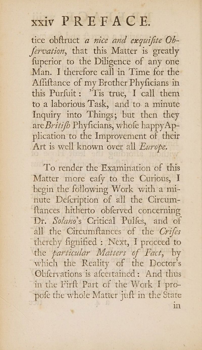 ay Perini al ee tice obftruct @ mice and exquifite Ob- fervation, that this Matter is greatly fuperior to the Diligence of any one Man. I therefore call in Time for the Affiftance of my Brother Phyficians in this Purfuit: “Tis true,~I call them to a laborious Task, and to. a minute Inquiry into Things; but then they are Britifb Phyficians, whofe happy Ap- plication to the Improvement of their Art is well known over all Europe. To render the Examination of this Matter more eafy to the Curious, I begin the following Work with a mi- nute Defcription of all the Circum- {tances hitherto obferved concerning ‘Dr. Solano’s Critical Pulfes, and of all the Circumftances of the Cri/es thereby fignified : Next, I proceed to the particular Matters of Fact, by which the Reality of the Doctor's Obfervations is afcertained: And thus in the Firft’ Part of the’ Work I a pofe the whole Matter jaft in the State in