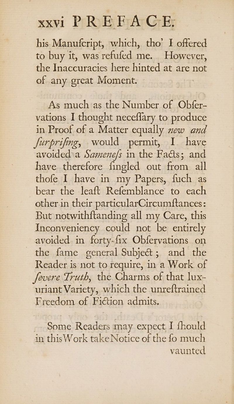 his Manufcript, which, tho’ I offered to buy it, was refufed me. However, the Inaccuracies here hinted at are not of any great Moment. As much as the Number of Obfer- vations I thought neceflary to produce in Proof of a Matter equally new and Jurprifing, would permit, I. have avoided a Samene/s in the Facts; and have therefore fingled out from all thofe I have in my Papers, fuch as bear the leaft Refemblance to each other.in their particularCircumftances: But notwithftanding all my Care, this Inconveniency could not be entirely avoided in forty-fix Obfervations on the fame general Subject; and the Reader is not to require, in a Work of severe Truth, the Charms of that lux- uriant Variety, which the unreftrained Freedom of Fiction admits. Some Readers may expect I fhould in this Work take Notice of the fo much vaunted