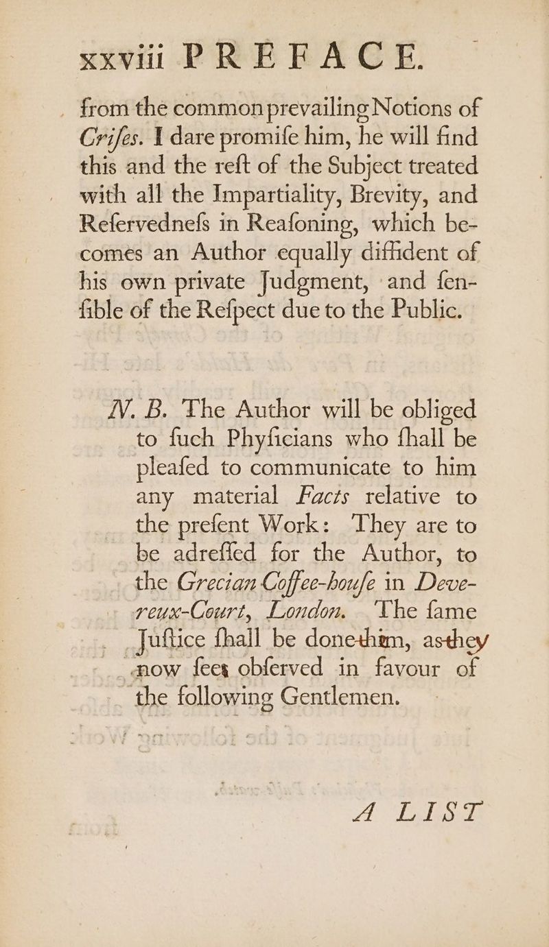 xxvii PREFACE. _ from the commonprevailing Notions of Crifes. I dare promife him, he will find this and the reft of the Subject treated with all the Impartiality, Brevity, and Refervednefs in Reafoning, which be- comes an Author equally diffiident of his own private Judgment, and fen- fible of the Refpect due to the Public. 1V. B. The Author will be obliged to fuch Phyficians who fhall be pleafed to communicate to him any material Faczs relative to the prefent Work: They are to be adreffed for the Author, to the Grecian Coffee-houfe in Deve- reux-Court, London. ‘The fame Juftice fhall be donethm, asthey mow feex obferved in favour of the following Gentlemen. A. Lelio