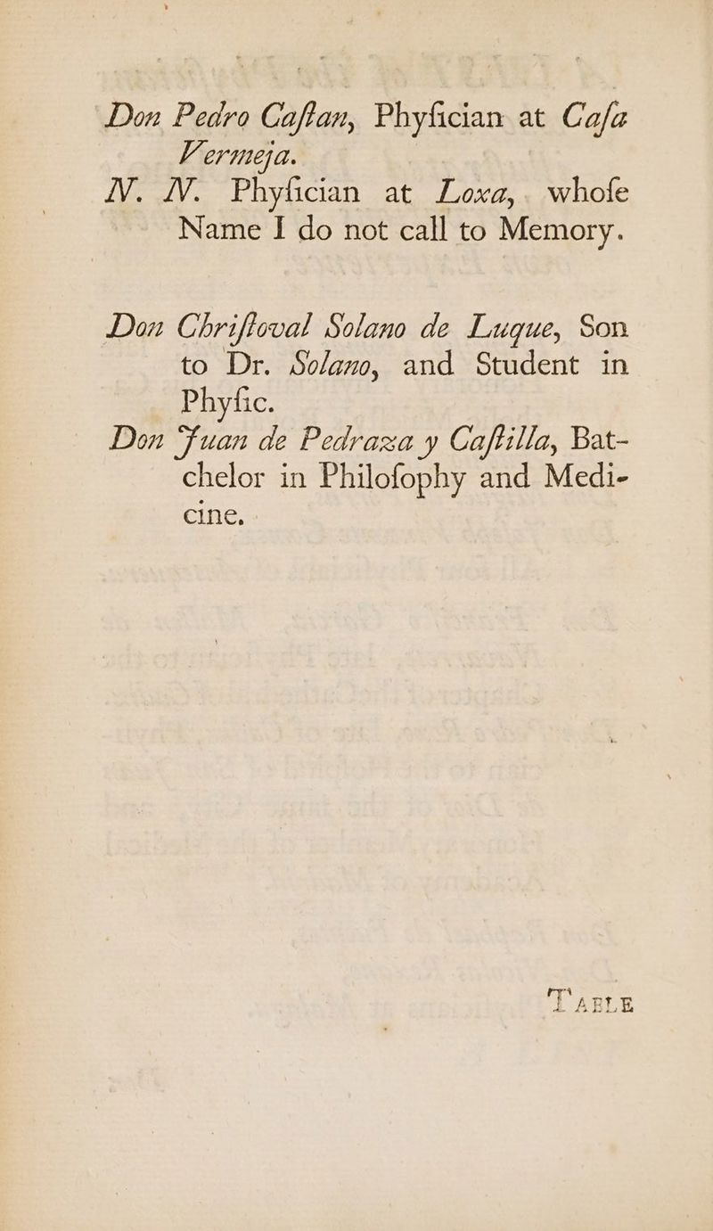 Don Pedro Caftan, Phyfician at Ca/a V erutesa. iV. WV. Phyfician at Loxa,. whofe Name I do not call to Memory. Dou Chriftoval Solano de Lugue, Son to Dr. Solano, and Student in Phytic. Don “fuan de Pedraza y Caftilla, Bat- chelor in Philofophy and Medi- cine. ow i