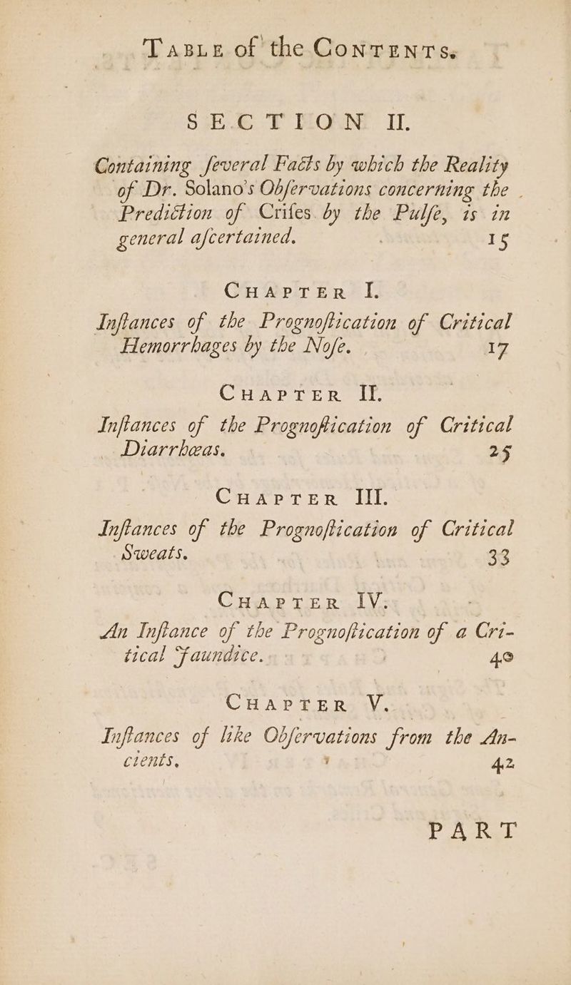 SE: TFT MOUNT. Il. Containing feveral Facts by which the Reality of Dr. Solano’s Obfervations concerning the . Prediction of Crifes. by the Pulfe, is in general afcertained, 15 Gueprer?’ I. Infilances of the Prognoftication of Critical Hemorrhages by the Nofe. 17 CHAPTER If. Inftances of the Prognoftication of Critical _. Diarrbeas. 25 CHaprer III. Inftances of the eoloete of Critical Sweats. 33 CHAPTER IV: An Inftance of the Bh SMES of a Cri- tical Faundtce. 4,0 CHAPTER V., Infiances of like Obfervations from the An- cients, A2 Sr Mel ES &amp;
