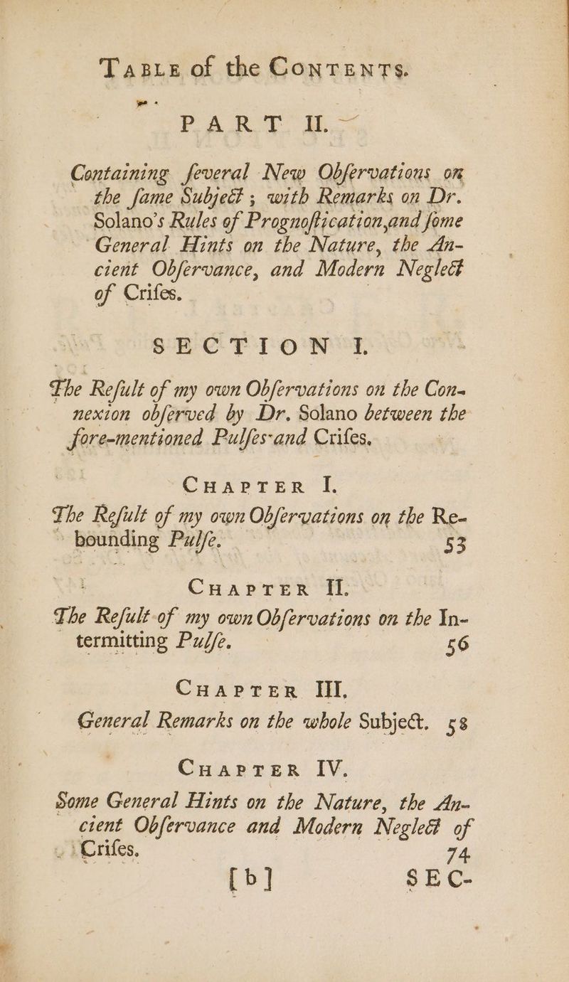 we + PART IL~ Containing feveral New Obfervatious om the fame Subject ; with Remarks on Dr. Solano’s Rules of Prognoftication,and fome General Hints on the Nature, the An- — cient Obfervance, and Modern Neglect of Crifes. SECTION I. The Refult of my own Obfervations on the Con- nexion obferved by Dr. Solano between the fore-mentioned Pulfes-and Crifes, CHAPTER “I. The Refult of my own Obfervations on the Re- -Reehog Pulfe. 53 CHaprTrerR II. The Refult-of my own Obfervations on the In- termitting Pulfe, 56 CHaprTer III, General Remarks on the whole Subje&amp;. 58 Cuaprer IV. Some General Hints on the Nature, the An- cient Obfervance and Modern Negleét of ) Crifes, 74 [b] SEC