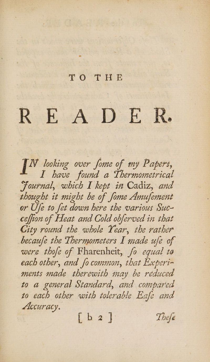 7.4) fore READE F cage looking over fome of my Papers, I have found a Thermometrical Journal, mre I kept in Cadiz, and thought it might be of fome Anusfement or Ufe to fet down here the various Suc- ceffion of Heat and Cold obferved in that City round the whole Year, the rather becaufe the Thermometers I made ufe of were thofe of Fharenheit, fo equal to each other, and fo common, that Experi- ments made therewith may be reduced to a general Standard, and compared to each other with tolerable Eafe and Accuracy. oe ae Thefé