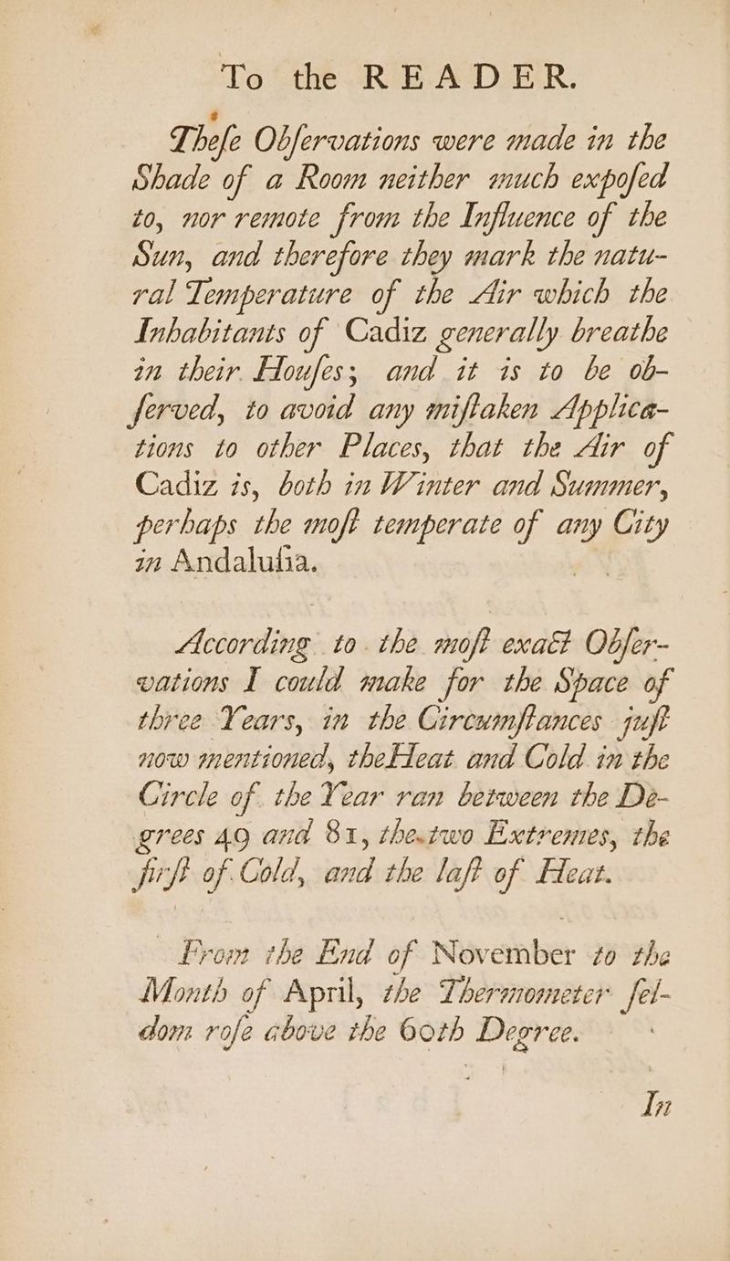Ti ele Observations were made in the Shade of a Room neither much expofed to, nor remote from the Influence of the Sun, and therefore they mark the natu- ral Temperature of the Air which the Inhabitants of Cadiz generally breathe in their Hloufes; and it is to be ob- ferved, to avoid any miftaken Applica- tions to other Places, that the Air of Cadiz is, both in Winter and Summer, perhaps the moft temperate at ¢ any f in Andalhutia. According to. the moft exaét Obfer- vations I could make for the Space of three Years, in the Circumftances qujt now mentioned, theHeat and Cold in the Circle of the Year ran between the Dé- grees 49 and 81, the.two Extremes, the frp of Cold, and the laft of Heat. From the End of Nov enber to the Month of April, the Thermometer fel- dom rofe above the both Degree. In
