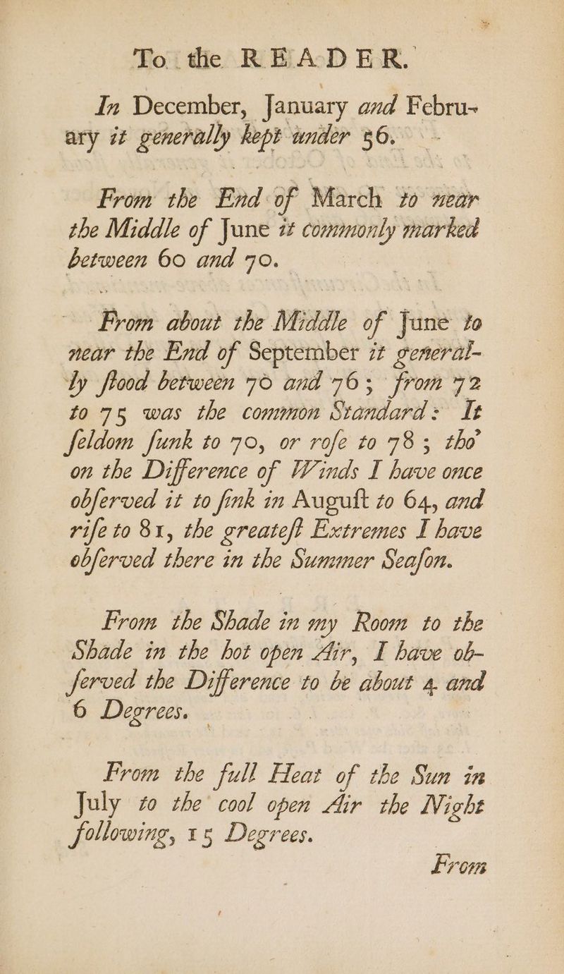 In December, January and Febru~ ary it generally kept under 36. From the End of March ‘to near the Middle of June i¢ commonly marked between 60 and 70. From about the Middle of Jane to near the End of September it generat- ly frood between 76 and 76; from 72 to 75 was the common Standard: It feldom funk to 70, or rofe to 783; tho on the Difference of Winds I have once obferved it to fink in Augutt to 64, and rife to 81, the greateft Extremes I have obferved there in the Summer Seafon. From the Shade in my Room to the Shade in the hot open Air, I have ob- ferved the Difference to be about 4. and 6 Degrees. | | - From the full Heat of the Sun in July to che cool open Air the NV; ight following, 15 Degrees. From