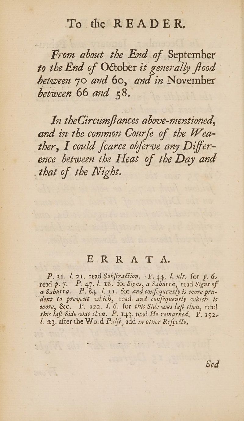 From about the End of September to the End of October it generally fiood between 70 and 60, and in November between 66 and «8. In theCircumftances above-mentioned, and in the common Courfe of the Wea- ther, I could fcarce obferve any Differ- ence between the Heat of the Day and that of the Night. |g oe Oia ina te P. 31. 1.21. read Subftradion. -P. 44. 1. ult. for p. 6. ead p. 7. P. 47.1. 18. for Signs, a Saburra, read Signs of aSaburra. P.84. 1. 11. for and confequently is more pru- dent to prevent which, read and confequently which is more, &amp;c. P. 122. L. 6. tor this Side was lafi then, read this laft Side was thes. P. 143. read He remarked, P. 1526 i, 23. after the Woid PiW/e, add iz orber Refpects, Sed