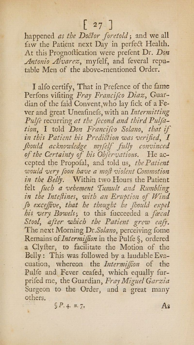 happened as the Doctor foretold; and we all faw the Patient next Day in perfect Health. At this Prognoftication were prefent Dr. Don Antonio Alvarez, myfelf, and feveral repu- table Men of the above-mentioned Order. I alfo certify, That in Prefence of the fame - Perfons vifiting Fray Francifco Diaz, Guat- dian of the faid Convent,who lay fick of a Fe- ver and great Uneafinefs, with an Intermitting Pulfe recurring at the fecond and third Pulfa- tion, 1 told Don Francifco Solano, that if an this Patient bis Prediétion was verified, £ fhould acknowledge myfelf fully convinced of the Certainty of his Obfervations. He ac- cepted the Propofal, and told us, the Patzent would very foon have a moft violent Commotion in the Belly, Within two Hours the Patient felt fuch a vehement Tumult and Rumbling in the Inteftines, with an Eruption of Wind fo exceffive, that he thought be fhould expel his very Bowels; to this fucceeded a fecal Stool, after which the Patient grew eafy. The next Morning Dr.So/azo, perceiving fome Remains of Intermiffion in the Pulfe §, ordered a Clyfter, to facilitate the Motion of the Belly: This was followed by a laudable Eva- cuation, whereon the Intermiffion of the Pulfe and Fever ceafed, which equally fur- prifed me, the Guardian, Fray Miguel Garzia Surgeon to the Order, and a great many others, SP 4 Ge As