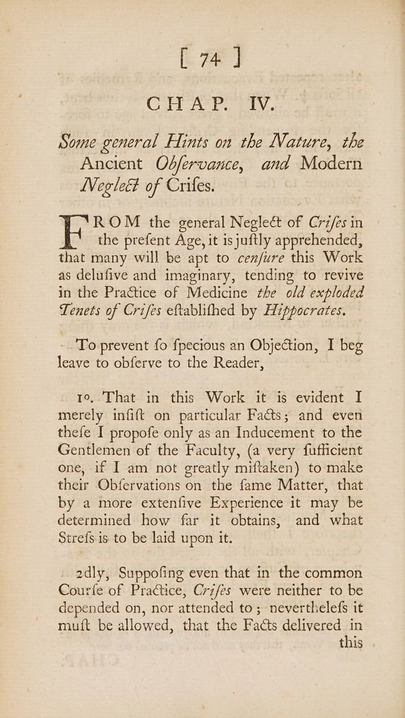 [: Wirt Bee ad ke 1 Some general Hints on the Nature, the Ancient Odfervance, and Modern Neglect of Crifes. ROM the general Neglect of Crz/es in the prefent Age, it is juftly apprehended, that many will be apt to cen/ure this Work as delufive and imaginary, tending to revive in the Practice of Medicine the old exploded Tenets of Crifes eftablifhed by Hippocrates. To prevent fo fpecious an Objection, I beg leave to obferve to the Reader, 1o,.That in this Work it is evident I merely infift on particular Facts; and even thefe I propofe only as an Inducement to the Gentlemen of the Faculty, (a very fufficient one, 1f I am not greatly miftaken) to make their Obfervations on the fame Matter, that by a more extenfive Experience 1t may be determined how far it obtains, and what Stre{s. is to be laid upon it. 2dly, Suppofing even that in the common Courfe of Practice, Crifes were neither to be depended on, nor attended to; neverthelefs it muft be allowed, that the Facts delivered in this