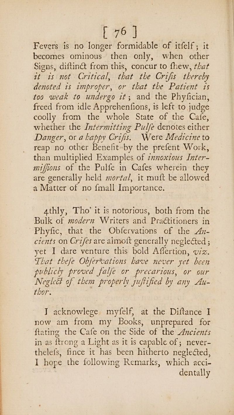Fevers is no longer formidable of itfelf; it becomes ominous then only, when other Signs, diftinét from this, concur to fhew, that wt is not Critical, that the Crifis thereby denoted 1s improper, or that the Patient ts too weak to undergo it; and the Phyfician, freed from idle Apprehenfions, is left to judge coolly from the whole State of the Cafe, whether the Intermitting Pulfe denotes either Danger, or a happy Crifis. Were Medicine to reap no other Benefit-by the prefent Work, than multiplied Examples of zanoxtous Inter- miffions of the Pulfe in Cafes wherein they are generally held mortal, it muft be allowed a Matter of no {mall Importance. Athly, Tho’ it is notorious, both from the Bulk of modern Writers and Practitioners in Phyfic, that the Obfervations of the An- cients on Crzfes are almott generally neglected ; yet I dare venture this bold Affertion, v7z. That thefe Observations have never yet been publicly proved falfe or precarious, or our Negi of them properly guftified by any Au- thor. IT acknowlege myfelf, at the Diftance I now am from my Books, unprepared for ftating the Cafe on the Side of the Ancients in as {trong a Light as it 1s capable of; never- thelefs, fince it has been hitherto neglected, I hope the following Remarks, hich acci- dentally
