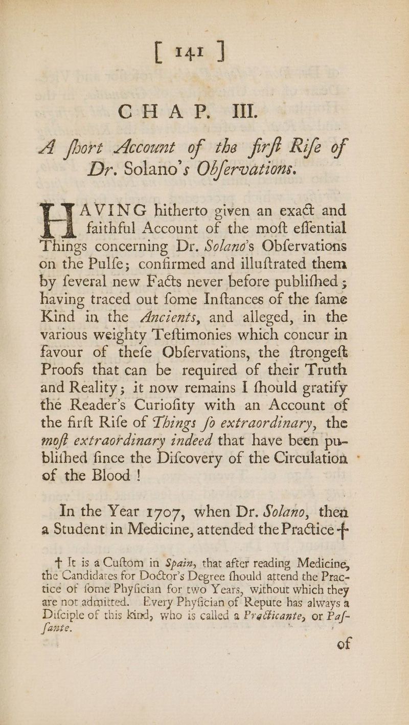 [ ne ] CoH A Py ai. A foort Account of the firft Rife of Dr. Solano’s Ob/ervations. | AVING hitherto given an exact and faithful Account of the moft effential Things concerning Dr. So/ano’s Obfervations on the Pulfe; confirmed and illuftrated them by feveral new Facts never before publifhed ; having traced out fome Inftances of the fame Kind in the Ancients, and alleged, in the various weighty Teftimonies which concur in favour of thefe Obfervations, the ftrongeft Proofs that can be required of their Truth and Reality; it now remains I fhould gratify the Reader’s Curiofity with an Account of the firft Rife of Things fo extraordinary, the moft extraordinary indeed that have been pu- blithed fince the Difcovery of the Circulation - of the Blood ! In the Year 1707, when Dr. Solano, then a Student in Medicine, attended the Practice -- t It is aCuftom in Spain, that after reading Medicine, the Candidates for Doctor’s Degree fhould attend the Prac- tice of fome Phyfician for two Years, without which they are not admitted. Every Phyfician of Repute has always a Difciple of this kind, who is called a Predticante, or Paf- [ante.