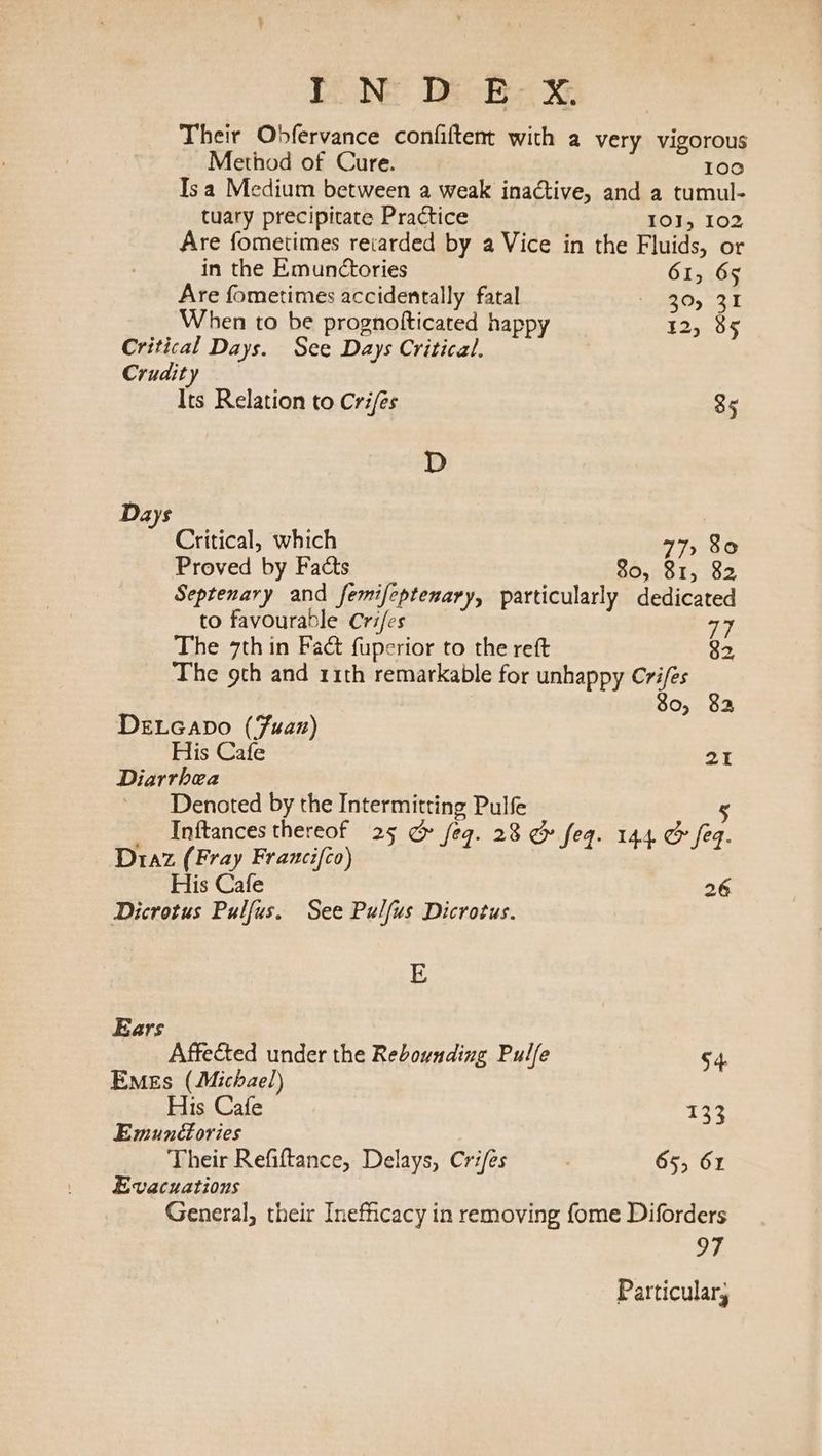 TNE: DE Be XE Their Obfervance confiftent with a very vigorous Method of Cure. 100 Isa Medium between a weak inactive, and a tumul- tuary precipitate Practice IOI, 102 Are fometimes retarded by a Vice in the Fluids, or in the Emunctories 61, 65 Are fometimes accidentally fatal 30,35 When to be prognofticated happy 12, 85 Critical Days. See Days Critical. Crudity Its Relation to Crifés 35 D Days Critical, which 77, 80 Proved by Facts 80, 81, 82 Septenary and femifeptenary, particularly dedicated to favourable Crifes 77 The 7th in Fact fuperior to the reft 82. The 9th and 11th remarkable for unhappy Cri/és 80, 82a DeLGapo (Fuan) His Cafe 21 Diarrhea Denoted by the Intermitting Pulfe 5 Inftances thereof 25 &amp; feg. 28 &amp; feq. 144 &amp; feq. Diaz (Fray Francifco) His Cafe ye Dicrotus Pulfus. See Pulfus Dicrotus. E Ears Affected under the Rebounding Pulfe 54. Emes (Michael) His Cafe 12% Emunéories Their Refiftance, Delays, Crifes . 655 61 Evacuations General, their Inefficacy in removing fome Diforders 97 Particular,