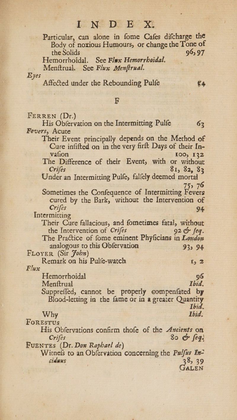 lL N@ Do Be Xi - Particular, can alone in fome Cafes difcharge the Body of noxious Humours, or change the Tone of the Solids 965 97 Hemorrhoidal. See Flax Hemorrhoidal. Menftrual. See Flux Menftrual. . Eyes ; Affected under the Rebounding Pulfe *4 B FERREN (Dr.) His Obfervation on the Intermitting Pulfe 62 Fevers, Acute Their Event principally depends on the Method of Cure infifted on in the very firft Days of their In- vafion 100, 132 The Difference of their Event, with or without Crifes 81, 82, 33 Under an Intermitting Pulfe, falfely deemed mortal 75> 76 Sometimes the Confequence of Intermitting pane - cured by the Bark, without the Intervention of Crifes 94 Intermitting Their Cure fallacious, and fometimes fatal, without the Intervention of Crifes 92 &amp; feq. The Practice of fome eminent Phyficians in Lozdoz analogous to this Obfervation 93 94 FLOYER (Sir Fobz) 3 | Remark on his Pulfe-watch 1,2 Flux Hemorrhoidal 96 Mentftrual Ibid. Suppreffed, cannot be properly eompenfated by Blood-letting in the fame or in a greater Sait Tbia. Why Ibid. FoREsTvus ; His Obfervations confirm thofe of the Azcients on Crifes 80 &amp; feg! Fuentes (Dr. Dox Raphael de) Witnefs to an Obfervation concerning the Palfus In- cidnns | 38, 39 . GALEN