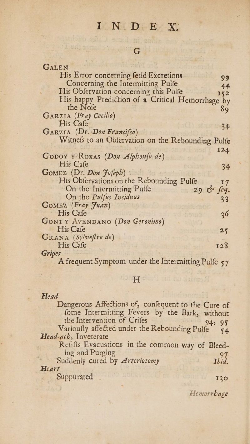 DONG Di Be X, G GALEN His Error concerning fetid Excretions 99 Concerning the Intermitting Pulfe 44. His Obfervation concerning this Pulfe 152 His happy Prediction of a Critical Hemorrhage by the Nofe 89 Garzia (Fray Cecilio) His Cafe 34. Garzia (Dr. Don Francifco) Witnefs to an Obfervation on the Rebounding Pulfe 12 Gopoy y Roxas (Doz Alphon{o de) ‘ Fhs Gale 34. Gomez (Dr. Don Fofeph) - His Obferyations on the Rebounding Pulfe 17 On the Intermitting Pulfe 29 &amp; feq. On the Pulfus Inciduus 33 GoMEz (Fray Fuan) His Cafe 36 Gont y AVENDANO (Doz Geronimo) His Cafe 25 Grana (Sy/vefire de) His Cafe 128 Gripes A frequent Symptom under the Intermitting Pulfe 57 H Head Dangerous Affections of, confequent to the Cure of fome Intermitting Fevers by the Bark, without the Intervention of Crifes M894, OF Varioufly affected under the Rebounding Pulfe 54 Head-ach, inveterate Refifts Evacuations in the common way of Bleed- ing and Purging 97 Suddenly cured by Arteriotomy Ibid. Heart Suppurated : 130 Hemorrhage