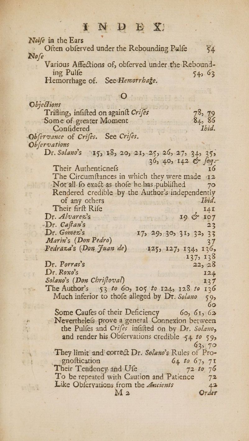 t+ WB BP SS: Noife in the Ears ; “ Often obferved under the Rebounding Pulfe 54. No/e * | . Various Affections of, obferved under the Rebound- ing Pulfe 540.03 Hemorrhage of. SeeHemorrhage. | Objections wtiediotin ge Trifling, infifted on againft Cries 735 79 Some of greater Moment 84, 86 Confidered =. abd: _ Dr. Solano’s >45):48, 20,'21,-25) 26)-27) 345 355 | 36, 40,142. & feq- Their Authenticnefs | ao. The Circumftances in which they were made a2 Nor‘all-fo exact.as. thofe he-has -publifhed 70 Rendered credible -by the Author’s: independently of any others 7 Ibid. Their firft Rife IAL Dr. Alvarez’s 7 19, @ 107 -Dr. Caftan’s 23 Dr. Gomez's E7y- 295 °30°31y 325 33 Marin’s (Don Pedro) 37 Pedraza’ (Don Fuan de) ‘E259 -127) 1345 136, 137, 138 Dr. Porras’s 22,28 Dr. Roxo’s 124 Solano’s (Don Chriftoval) Pe ces The Author’s 953 to 60, 105 fo 124, 128 to 136 Much inferior to thofe alleged by Dr. Solazo 59, | 6 ° Some Caufes of their Deficiency 60, 615 62 ~ Neverthele(s. prove a general Connexion between the Pulfes and Crifes infifted on by Dr. Solano, and render his Obfervations credible 54 to 595 635.70 _ sgnoftication 64 to 675, 7% Their Tendency, and Ufe _ 72-to 76 To be repeated with Caution and Patience 72 Like Obfervations from the Ascients 42