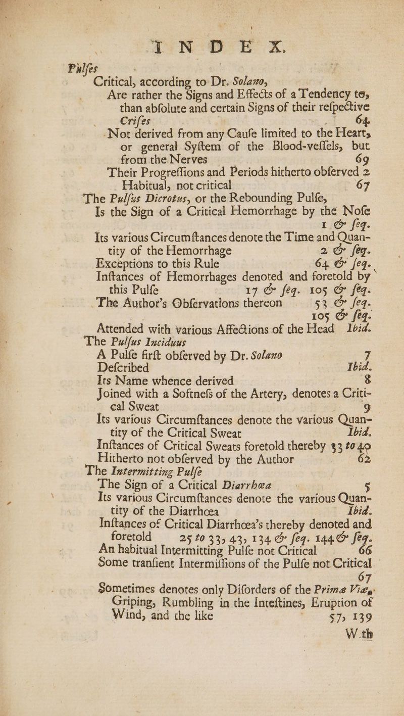 AND EK, Pulfes | Critical, according to Dr. Solazo, Are rather the Signs and Effects of a Tendency te, than abfolute and certain Signs of their refpective . — Crifes ot G& Not derived from any Caufe limited to the Hearts or general Syftem of the Blood-vefiels, but from the Nerves 69 Their Progreffions and Periods hitherto obferved 2 Habitual, not critical —6<6 The Pulfus Dicrotus, or the Rebounding Pulfe, Is the Sign of a Critical Hemorrhage by the Nofe 7 . 1 & feq. Its various Circum {tances denote the Time and Quan- tity of the Hemorrhage 2 @& fey. Exceptions to this Rule 64 & feq. Inftances of Hemorrhages denoted and foretold by this Pulfe 17 & feq. 105 & feq. The Author’s Obfervations thereon 53 & feq. 105 & eq. Attended with various AffeGtions of the Head Ibid. The Pulfus Iuciduus A Pulfe firft obferved by Dr. Solano 7 Defcribed : Ibid. Its Name whence derived 8 Joined with a Softnels of the Artery, denotes a Criti- cal Sweat 9 Its various Circumftances denote the various Quan- tity of the Critical Sweat Ibid. Inftances of Critical Sweats foretold thereby 33 to 40 Hitherto not obferved by the Author | 62 The Intermitting Pulfe The Sign of a Critical Dierrhea 5 Its various Circumftances denote the various Quan- tity of the Diarrhoea Ibid. cute Critical Diarrhcea’s thereby ten and oreto 25 £0 335 43, 134. & feq. I eg. An habitual Peteataiteing Pulte ee Ae fe i. Some tranfient Intermiffions of the Pulfe not Critical ° : 7 Sometimes denotes only Diforders of the Prime Viay: Griping, Rumbling in the Inteftines, Eruption of Wind, and the like 57, 139 W.th