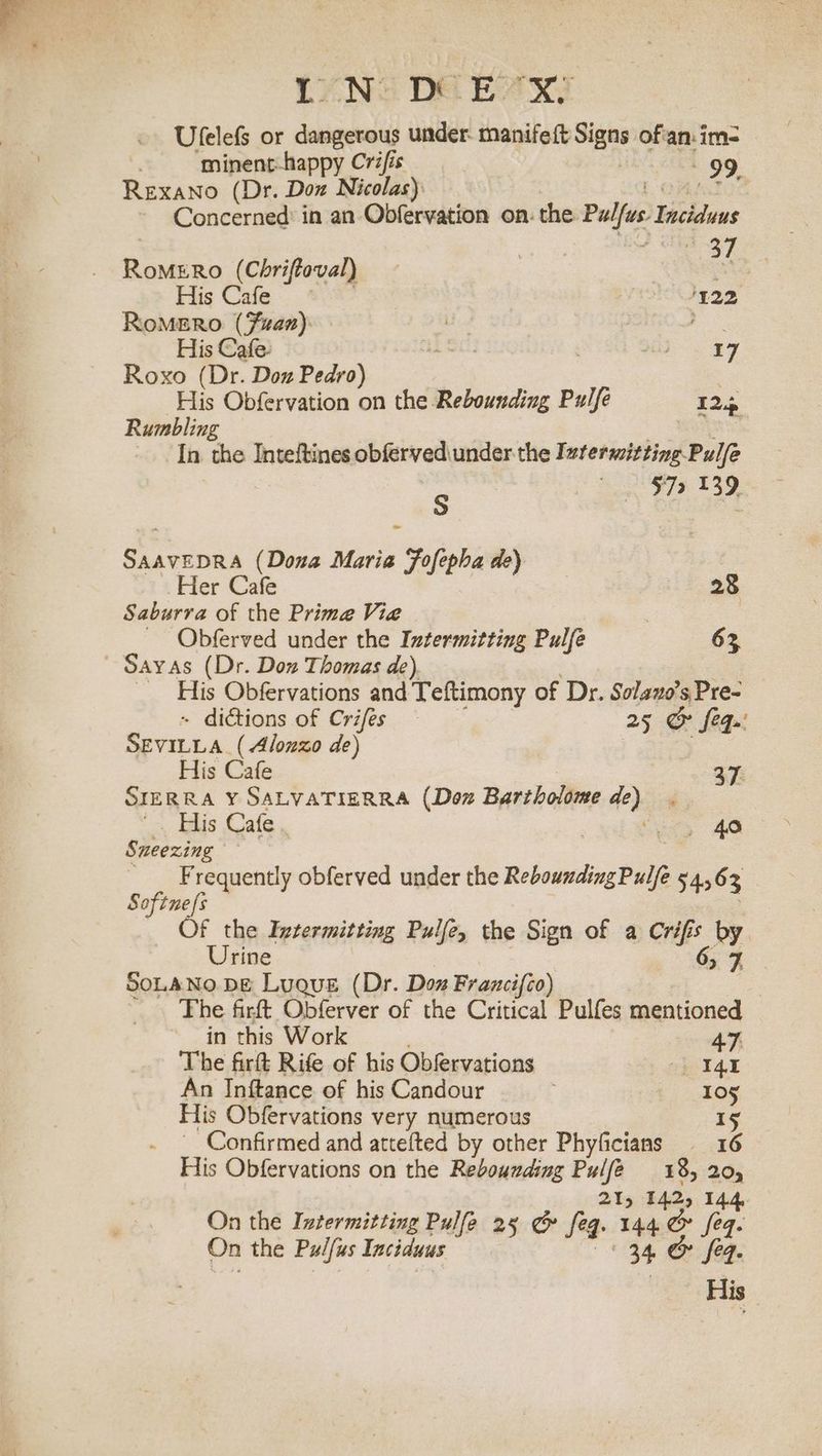 IN DEX Ufelefs or dangerous under: manifeft Signs of'an:im= . minent-happy Crifis 99, RexaNno (Dr. Doz Nicolas): Ona Concerned: in an Obfervation on. the Pulfus. Inciduus gee RoMERO (Chriftoval) = His Cafe 122 RoMERoO (Fizaz) =. ae His Cafe. a SE, | ae | Roxo (Dr. Doz Pedro) : His Obfervation on the Rebounding Pulfe 125 Rumbling . In the Inteftines obfervediunder the Ivfermitting Pulfe 572 139 S SAAVEDRA (Dona Maria Foflepba de Her a Fe 28 Saburra of the Prime Vie . _ Obferved under the Intermitting Pulfe 63 His Obfervations and Teftimony of Dr. Solano’s Pre- - dictions of Crifes 25 &amp; feq.' SEVILLA (Alonzo de) His Cafe 37. SIERRA Y SALVATIERRA (Doz Bartholome de) _ =, Hlis Gafe.. | oe, AO Sneezing Frequently obferved under the ReboundingPulfe 54,63 Softne/s ) Of the Intermitting Pulfe, the Sign of a Crifis by. Urine | 6, 7, SoLANO DE Luque (Dr. Dox Francifco) _ The firft Obferver of the Critical Pulfes mentioned in this Work 47. The firft Rife of his Obfervations I4t An Inftance of his Candour 105 His Obfervations very numerous 15 __ Confirmed and attefted by other Phyficians 16 His Obfervations on the Rebounding Pulfe 18, 20, 215 142, 144, On the Ivtermitting Pulfe 25 &amp; feq. 144 &amp; eq. On the Pulfus Inciduus 34 &amp; feq. His.