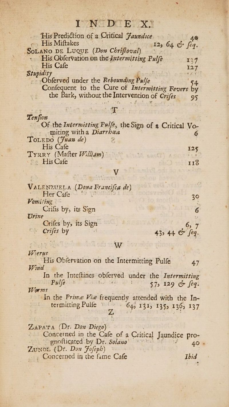 INS De Pes D.@ His Predition of a Critical Jaundice 4@ - His Miftakes 12, 64 &amp; feq. SoLaNno De Luque (Don Chriftoval) | | His Obfervation on the; Het ting Pulfe 134 _. His Cafe | 127 leg eg : 04 Obferved under the Rebounding hee 54 Confequent to the Cure of Intermitting Fevers by the sett without ue Intervention of Cnifes ig OF Tenfion Of the Intermitting Pulfe, the Sign of a Critical Vo- miting witha Diarrhea 6 ToLepo (fan de) a F His Cafe 125 Tyrry (Matter William) : Ss ©. His Cafe 112% Vv er VALE NZUELA aege Francifca de) - Her Cafe 30 Vomiting . : Crifis by, its Sign 6 Urine Crifes by, its nes 6,7 ou 5 a by 43> 44. @ feq, Wierws “His Observation on the Intermitting Pulfe 4.7 Wind In the Inteftines abreryed under the Intermitting al a aalnaselila ial Sa Dee 2 a oad [2 Worms ‘In the Prime Vie frequently attended with the In- termitting Pulfe © : 645 131, 135, 1362 137 WAPATA Pir Doz Diego) Concerned in the Cafe of a Critical Jaundice pro- Zausson (Dr. Don Fofeph) _ Concerned in the fame Cafe Ibid