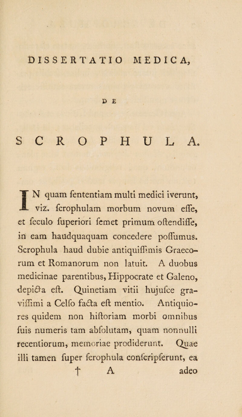 D £ SCROPHUL A. IN quam fententiam multi medici iverunt, viz. fcrophulam morbum novum ede, et feculo fuperiori fcmet primum oftendifle, in eam haudquaquam concedere poffumus. Scrophula haud dubie antiquiflimis Graeco¬ rum et Romanorum non latuit. A duobus medicinae parentibus, Hippocrate et Galeno, depifla eft. Quinetiam vitii hujufce gra- viffimi a Celfo fadta eft mentio. Antiquio¬ res quidem non hiftoriam morbi omnibus fuis numeris tam abfolutam, quam nonnulli recentiorum, memoriae prodiderunt. Quae illi tamen fuper fcrophula confcripferunt, ea t A adeo