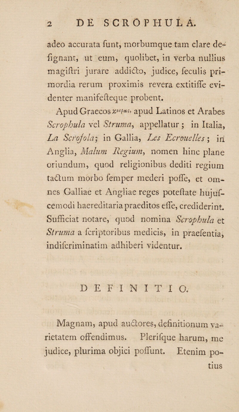 adeo accurata funt, morbumque tam clare de~ fignant, ut eum, quolibet, in verba nullius magifhi jurare addidto, judice, feculis pri¬ mordia rerum proximis revera extitiffe evi¬ denter manifefteque probent. Apud Graecos apud Latinos et Arabes Scrophula vel Struma, appellatur ; in Italia, La Scrojola; in Gallia, Les Ecrouelles; iri Anglia, Malum Regium, nomen hinc plane oriundum, quod religionibus dediti regium tadlum morbo femper mederi poffe, et om¬ nes Galliae et Angliae reges poteflate hujuf- cemodi haereditariapraeditos effe, crediderint Sufficiat notare, quod nomina Scrophula et Struma a fcriptoribus medicis, in praefentia, indifcriminatim adhiberi videntur. DEFINI T I a Magnam, apud anciores, definitionum va¬ rietatem offendimus. Plerifque harum, me judice, plurima objici poliunt. Etenim po¬ tius