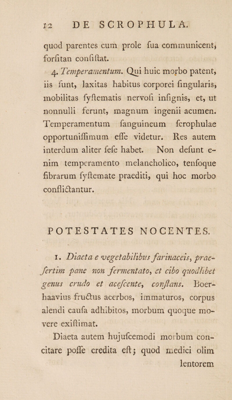 quod parentes cum prole fua communicent) forfitan confiltat. 4. Temperamentum. Qui huic morbo patent, iis funt, laxitas habitus corporei lingularis, mobilitas fyftematis nervoii infignis, et, ut nonnulli ferunt, magnum ingenii acumen. Temperamentum fanguineum fcrophulae opportuniffimum effe videtur. Res autem interdum aliter fefe habet Non defunt e- nim temperamento melancholico, tenfoque fibrarum lyftemate praediti, qui hoc morbo conflidantur. POTESTATES NOCENTES. 1. Diaeta e vegetabilibus farinaceis, prae« Jertim pane non fermentato, et cibo quodlibet genus crudo et acefcente, corfans. Boer* haavius frudus acerbos, immaturos, corpus alendi caufa adhibitos, morbum quoque mo¬ vere exifiimat. Diaeta autem hujufcemodi morbum con¬ citare poffe credita eftj quod medici olim lentorem