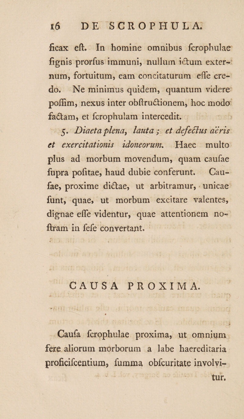 ficax eft* In homine omnibus fcrophulae fignis prorfus immuni, nullum ictum exter¬ num, fortuitum, eam concitaturum effe cre¬ do» Ne minimus quidem, quantum videre poffim, nexus inter obftrudionem, hoc modo fadam, et fcrophulam intercedit» 5. Diaeta plena, lauta ; et defeclus aeris et exercitationis idoneorum. Haec multo plus ad morbum movendum, quam caufae ftipra pofitae, haud dubie conferunt. Cau¬ fae, proxime didae, ut arbitramur, unicae funt, quae, ut morbum excitare valentes, dignae effe videntur, quae attentionem no- ftram in fefe convertant. r, • CAUSA PROXIMA. Caufa fcrophulae proxima, ut omnium fere aliorum morborum a labe haereditaria grofieilcentium» fumma obfcuritate involvi¬ tur.